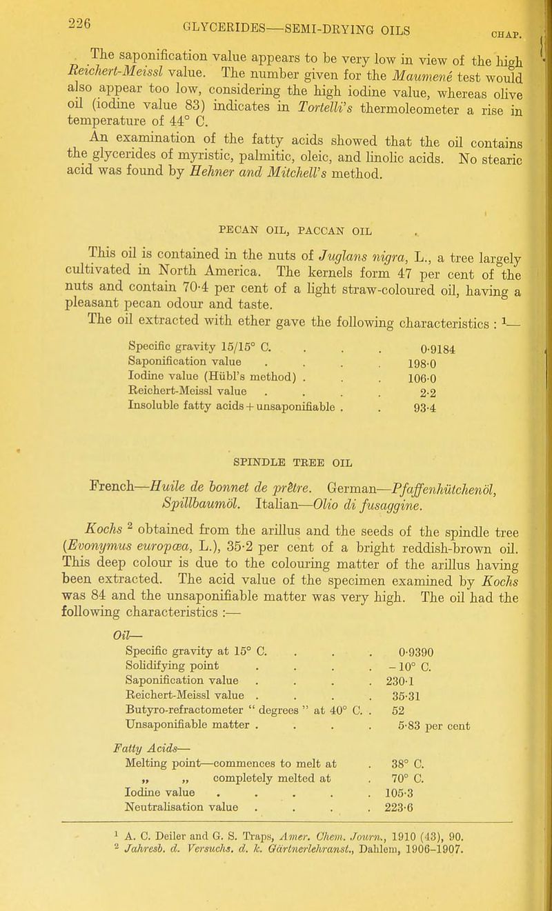 CHAP. The saponification value appears to be very low in view of the high Reichert-Meissl value. The number given for the Maumene test would also appear too low, considering the high iodine value, whereas olive oil (lodme value 83) indicates in TortelU's thermoleometer a rise in temperature of 44° C. An examination of the fatty acids showed that the oil contains the glycerides of myiistic, palmitic, oleic, and linolic acids. No stearic acid was found by Hehner and Mitchell's method. PECAN OIL, PACCAN OIL This oil is contained in the nuts of Juglans nigra, L., a tree largely cultivated in North America. The kernels form 47 per cent of the nuts and contain 70-4 per cent of a light straw-coloured oil, having a pleasant pecan odoui- and taste. The oil extracted with ether gave the following characteristics : ^— Specific gravity 15/15° C. . . . 0-9184 Saponification value .... 198-0 Iodine value (Hiibl's method) . . . 106-0 Reichert-Meissl value .... 2-2 Insoluble fatty acids + unsaponifiable . . 93-4 SPINDLE TREE OIL 'FxeD.ck—Huile de bonnet de prHre. Gevman—Pfaffenhiitchenol, Spillbaumol. Italian—Olio di fusaggine. Koehs 2 obtained from the arillus and the seeds of the spindle tree {Evonymus europcea, L.), 35-2 per cent of a bright reddish-brown oil. This deep colour is due to the colouring matter of the arillus having been extracted. The acid value of the specimen examined by Kochs was 84 and the unsaponifiable matter was very high. The oil had the following characteristics :— Oil— Specific gravity at 15° C. Solidifying point Saponification value Reichert-Meissl value . Butyro-refractometer  degrees  at 40° C. Unsaponifiable matter . Fatty Acids— Melting point—commences to melt at „ completely melted at Iodine value .... NeutraUsation value 0-9390 -10° C. 230-1 35-31 52 6-83 per cent 38° C. 70° C. 105-3 223-6 ' A. C. Deiler and G. S. Traps, Amer. Ohem. Journ., 1910 (43), 90.  Jahresh. d. Versuchs, d. k. OarlnerlehransL, Dahlein, 1906-1907.