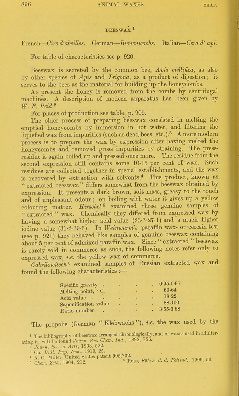 BEESWAX ^ Frencli—Gire d'aheilles. German—Bienenwachs. Italian—Cera d' api. For table of cLiaracteristics see p. 920. Beeswax is secreted by the common bee, Apis mellifica, as also by other species of Apis and Trigona, as a product of digestion; it serves to the bees as the material for building up the honeycombs. At present the honey is removed from the combs by centrifugal machines. A description of modern apparatus has been given by W. F. Reid.^ For places of production see table, p. 909. The older process of preparing beeswax consisted in melting the emptied honeycombs by immersion in hot water, and filtering the liquefied wax from impurities (such as dead bees, etc.).^ A more modern process is to prepare the wax by expression after having melted the honeycombs and removed gross impmities by straining. The press- residue is again boiled up and pressed once more. The residue from the second expression still contains some 10-15 per cent of wax. Such residues are collected together in special estabhshments, and the wax is recovered by extraction with solvents.* This product, known as extracted beeswax, differs somewhat from the beeswax obtained by expression. It presents a dark brown, soft mass, greasy to the touch and of unpleasant odour ; on boihng with water it gives up a yellow colom-ing matter. Hirschel^ examined three genuine samples of extracted wax. Chemically they differed from expressed wax by having a somewhat higher acid value (23-3-27-1) and a much higher iodine value (31-2-39-6). In Weinwurm's paraffin wax- or ceresin-test (see p. 921) they behaved like samples of genuine beeswax containing about 5 per cent of admixed paraffin wax. Since extracted beeswax is rarely sold in commerce as such, the following notes refer only to expressed wax, i.e. the yellow wax of commerce. Gahriloivitsch^ examined samples of Eussian extracted wax and found the following characteristics :— Specific gravity . Melting point, ° C. Acid value Saponification vaClue Ratio number 0-95-0-97 60-64 18-22 88-100 3-55-3-88 The propohs (German Klebwachs ), i.e. the wax used by the 1 The bibliography of beeswax arranged clironologically, and of waxes used in adulter- ating it, will be found Jouni. Soc. Chem. hid., 1892, 756. 2 .lov/rn. Soc. of Arts, 1903, 522. Cp. Bull. Imp. Inst., 1910, 25. ■» A. C. Miller, United States patent 905,732. , , r. «• j lono kr Chem. 1904. 212. R^^s, Filhrer d. d. Fctttnd., 1909, 56.