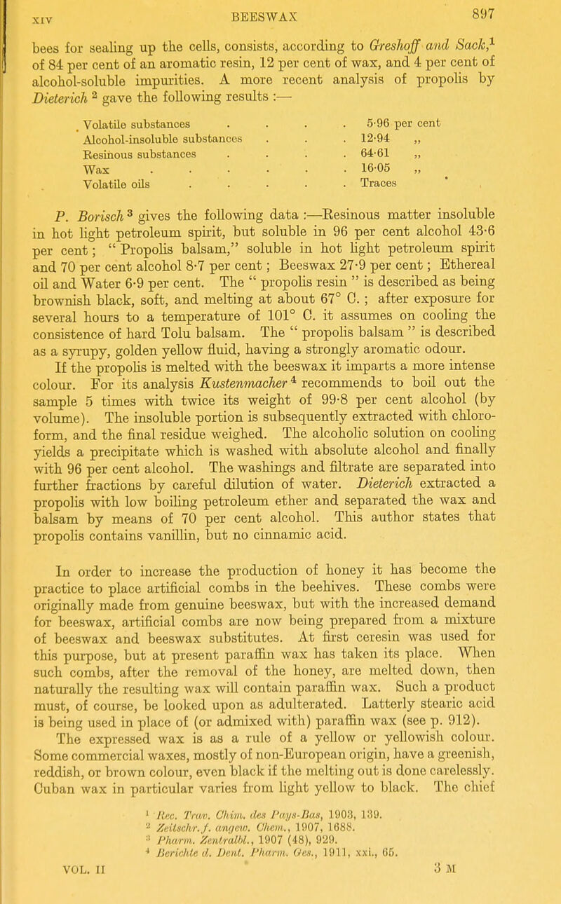 bees for sealing up the cells, consists, according to GresJioff and SacJc,^ of 84 per cent of an aromatic resin, 12 per cent of wax, and 4 per cent of alcohol-soluble impurities. A more recent analysis of propolis by Dieter ich ^ gave the following results :— . Volatile substances .... 5-96 per cent Alcohol-insoluble substances . . . 12-94 „ Resinous substances .... 64-61 „ Wax 16-05 Volatile oils ..... Traces P. Borisch ^ gives the following data :—Resinous matter insoluble in hot Ught petroleum spirit, but soluble in 96 per cent alcohol 43-6 per cent; Propolis balsam, soluble in hot light petroleum spirit and 70 per cent alcohol 8-7 per cent; Beeswax 27-9 per cent; Ethereal oil and Water 6-9 per cent. The propohs resin is described as being brownish black, soft, and melting at about 67° C. ; after exposure for several hours to a temperature of 101° C. it assumes on cooling the consistence of hard Tolu balsam. The propohs balsam is described as a syrupy, golden yellow fluid, having a strongly aromatic odour. If the propohs is melted with the beeswax it imparts a more intense colour. For its analysis Kustenmacher ^ recommends to boil out the sample 5 times with twice its weight of 99-8 per cent alcohol (by volume). The insoluble portion is subsequently extracted with chloro- form, and the final residue weighed. The alcoholic solution on coohng yields a precipitate which is washed with absolute alcohol and finally with 96 per cent alcohol. The washings and filtrate are separated into further fractions by careful dilution of water. Dieterich extracted a propolis with low boihng petroleum ether and separated the wax and balsam by means of 70 per cent alcohol. This author states that propohs contains vanilhn, but no cinnamic acid. In order to increase the production of honey it has become the practice to place artificial combs in the beehives. These combs were originally made from genuine beeswax, but with the increased demand for beeswax, artificial combs are now being prepared from a mixture of beeswax and beeswax substitutes. At first ceresin was used for this purpose, but at present paraffin wax has taken its place. When such combs, after the removal of the honey, are melted down, then naturally the resulting wax will contain paraffin wax. Such a product must, of course, be looked upon as adulterated. Latterly stearic acid is being used in place of (or admixed with) paraffin wax (see p. 912). The expressed wax is as a rule of a yellow or yellowish colour. Some commercial waxes, mostly of non-European origin, have a greenish, reddish, or brown colour, even black if the melting out is done carelessly. Cuban wax in particular varies fi-om hght yellow to black. The chief ' Rec. Trwv. Chim. des Pays-Bas, 1903, 139. '•^ Zeitschr.J. anr/ew. Ghem., 1907, 1688. ■' I'harm. Zentr'alhL, 1907 (48), 929. ■* BericlUe d. Bent. Pharm. Oes., 1911, xxi., 05. VOL. 11 * 3 M