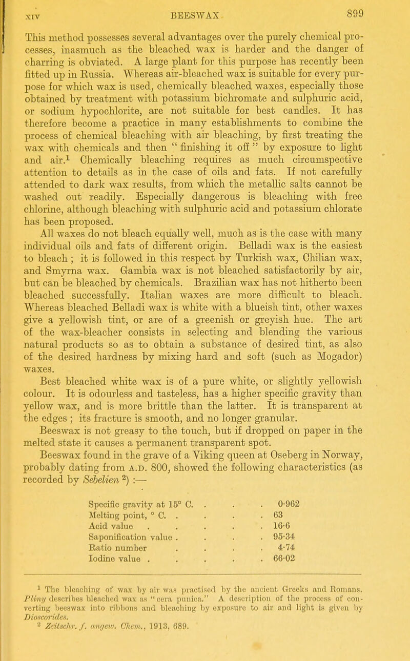 This metliod possesses several advantages over the purely cliemical pro- cesses, inasmuch as the bleached wax is harder and the danger of charring is obviated. A large plant for this purpose has recently been fitted up in Kussia. Whereas air-bleached wax is suitable for every pur- pose for which wax is used, chemically bleached waxes, especially those obtained by treatment with potassium bichromate and sulphuric acid, or sodium hypochlorite, are not suitable for best candles. It has therefore become a practice in many establishments to combine the process of chemical bleaching with air bleaching, by first treating the wax with chemicals and then  finishing it ofi  by exposure to light and air.i Chemically bleaching requires as much circumspective attention to details as in the case of oils and fats. If not carefuUy attended to dark wax results, from which the metallic salts cannot be washed out readily. Especially dangerous is bleaching with free chlorine, although bleaching with sulphuric acid and potassium chlorate has been proposed. All waxes do not bleach equally well, much as is the case with many individual oils and fats of different origin. BeUadi wax is the easiest to bleach; it is followed in this respect by Tm'kish wax, Chilian wax, and Smyrna wax. Gambia wax is not bleached satisfactorily by air, but can be bleached by chemicals. Brazilian wax has not hitherto been bleached successfully. Italian waxes are more difficult to bleach. Whereas bleached Belladi wax is white with a blueish tint, other waxes give a yellowish tint, or are of a greenish or greyish hue. The art of the wax-bleacher consists in selecting and blending the various natural products so as to obtain a substance of desired tint, as also of the desired hardness by mixing hard and soft (such as Mogador) waxes. Best bleached white wax is of a pure white, or slightly yellowish colour. It is odourless and tasteless, has a higher specific gravity than yeUow wax, and is more brittle than the latter. It is transparent at the edges ; its fi-acture is smooth, and no longer granular. Beeswax is not greasy to the touch, but if dropped on paper in the melted state it causes a permanent transparent spot. Beeswax found in the grave of a Viking queen at Oseberg in Norway, probably dating from a.d. 800, showed the following characteristics (as recorded by Sebelien 2) :— Specific gravity at 15° C. . . . 0-962 Melting point, ° C 63 Acid value ..... 16-6 Saponification value .... 95'34 Ratio number .... 4-74 Iodine value ..... 66-02 1 The bleaching of wax by air was [iiactised by the ancient Greeks and Romans. P/my describes IJeached wax as cera piiiiiua. A description of the process of con- verting beeswax into rilibons and bleaching by exposure to air and light is given by Dioxcoridcs. Zeitschr./. angew. Qhe.m., 1913, 689.