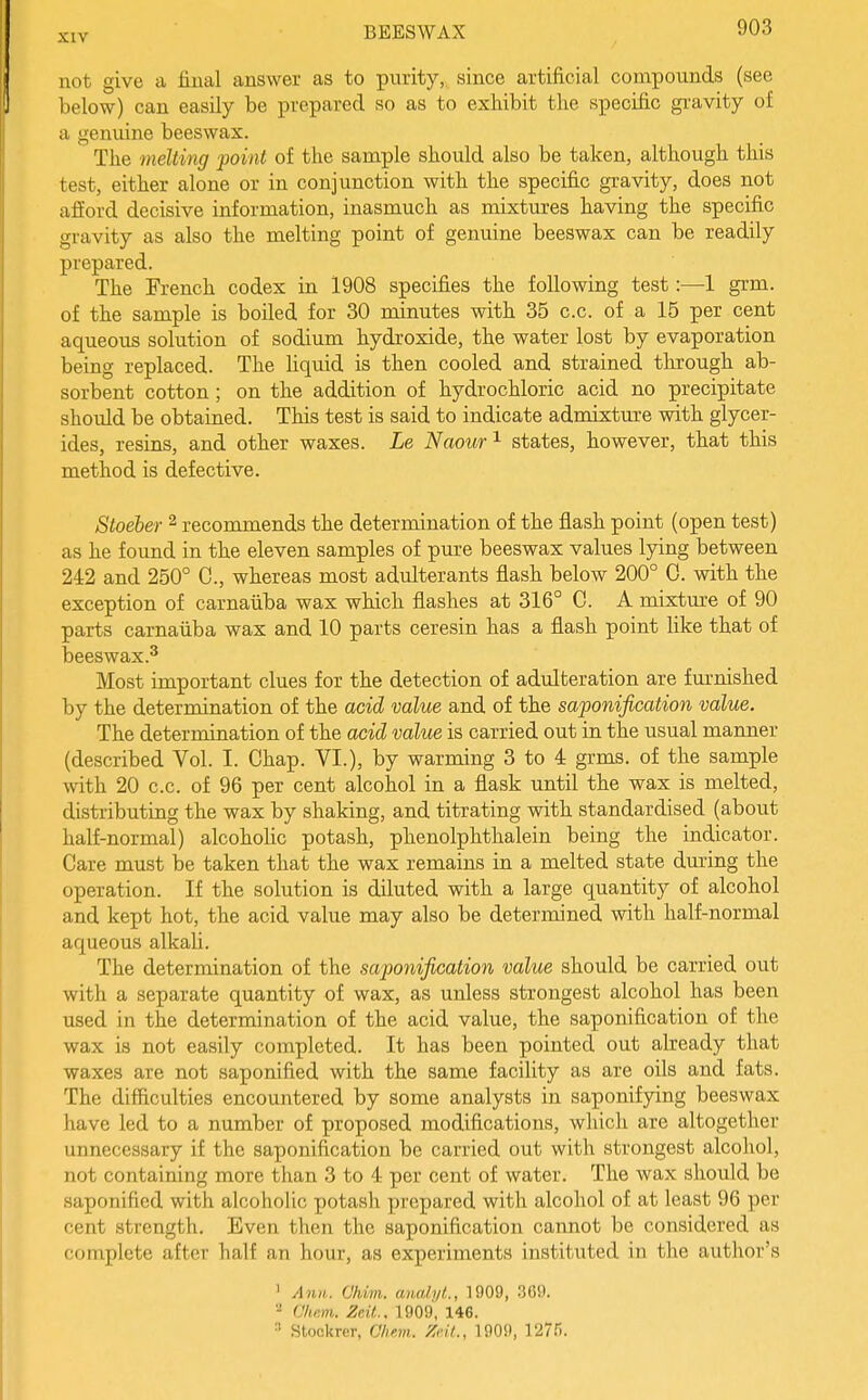 not give a final answer as to purity, since artificial compounds (see below) can easily be prepared so as to exhibit the specific gravity of a genuine beeswax. The melting point of the sample should also be taken, although this test, either alone or in conjunction with the specific gravity, does not aft'ord decisive information, inasmuch as mixtures having the specific gravity as also the melting point of genuine beeswax can be readily prepared. The French codex in 1908 specifies the following test:—1 grm. of the sample is boiled for 30 minutes with 35 c.c. of a 15 per cent aqueous solution of sodium hydroxide, the water lost by evaporation being replaced. The liquid is then cooled and strained through ab- sorbent cotton; on the addition of hydrochloric acid no precipitate should be obtained. This test is said to indicate admixtm-e with glycer- ides, resins, and other waxes. Le Naour'^ states, however, that this method is defective. Stoeber ^ recommends the determination of the flash point (open test) as he found in the eleven samples of pure beeswax values lying between 242 and 250° C, whereas most adulterants flash below 200° 0. with the exception of carnaiiba wax which flashes at 316° C. A mixtm-e of 90 parts carnaiiba wax and 10 parts ceresin has a flash point hke that of beeswax.^ Most important clues for the detection of adulteration are fm-nished by the determination of the acid value and of the saponification value. The determination of the acid value is carried out in the usual manner (described Vol. I. Chap. VI.), by warming 3 to 4 grms. of the sample with 20 c.c. of 96 per cent alcohol in a flask until the wax is melted, distributing the wax by shaking, and titrating with standardised (about half-normal) alcohohc potash, phenolphthalein being the indicator. Care must be taken that the wax remains in a melted state during the operation. If the solution is diluted with a large quantity of alcohol and kept hot, the acid value may also be determined with half-normal aqueous alkali. The determination of the saponifix;ation value should be carried out with a separate quantity of wax, as unless strongest alcohol has been used in the determination of the acid value, the saponification of the wax is not easily completed. It has been pointed out already that waxes are not saponified with the same facility as are oils and fats. The difficulties encountered by some analysts in saponifying beeswax have led to a number of proposed modifications, which are altogether unnecessary if the saponification be carried out with strongest alcohol, not containing more than 3 to 4 per cent of water. The wax should be saponified with alcoholic potash prepared with alcohol of at least 96 per cent strength. Even then the saponification cannot be considered as complete after half an hour, as experiments instituted in the author's ' Ann. Ohim. aiiMi/L, 1909, 369. '•^ Cham. Zeit.. 1909, 146.  Stookrer, Chem. Zeit., 1909, 1275.