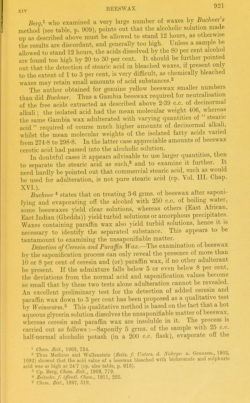 Berg i who examined a very large number of waxes by Buchner's method (see table, p. 909), points out that the alcoholic solution made up as described above must be allowed to stand 12 hours, as otherwise the results are discordant, and generally too high. Unless a sample be allowed to stand 12 hours, the acids, dissolved by the 80 per cent alcohol are found too high by 20 to 30 per cent. It should be fm-ther pointed out that the detection of stearic acid in bleached waxes, if present only to the extent of 1 to 3 per cent, is very difficult, as chemicaUy bleached waxes may retain small amounts of acid substances The author obtained for genuine yellow beeswax smaller numbers than did Buchner. Thus a Gambia beeswax required for neutrahsation of the fi-ee acids extracted as described above 2-39 c.c. of decmormal alkah ; the isolated acid had the mean molecular weight 406, whereas the same Gambia wax adulterated with varying quantities of  stearic acid  required of course much higher amounts of decmormal alkah, whilst the mean molecular weights of the isolated fatty acids varied from 274-8 to 298-8. In the latter case appreciable amounts of beeswax cerotic acid had passed into the alcohoHc solution. In doubtful cases it appears advisable to use larger quantities, then to separate the stearic acid as such,^ and to examine it further. It need hardly be pointed out that commercial stearic acid, such as would be used for adulteration, is not pure stearic acid (cp. Vol. III. Chap. XVI.). Buchner * states that on treating 3-6 grms. of beeswax after saponi- fying and evaporating ofi the alcohol with 250 c.c. of boihng water, some beeswaxes yield clear solutions, whereas others (East African, East Indian (Ghedda)) yield turbid solutions or amorphous precipitates. Waxes containing paraffin wax also yield turbid solutions, hence it is necessary to identify the separated substance. This appears to be tantamount to examining the unsaponifiable matter. Detection of Ceresin and Paraffin Faa;.—The examination of beeswax by the saponification process can only reveal the presence of more than 10 or 8 per cent of ceresin and (or) paraffin wax, if no other adulterant be present. If the admixture falls below 5 or even below 8 per cent, the deviations from the normal acid and saponification values become so small that by these two tests alone adulteration cannot be revealed. An excellent preUminary test for the detection of added ceresin and paraffin wax down to 3 per cent has been proposed as a qualitative test by Weinwurm.^ This quaUtative method is based on the fact that a hot aqueous glycerin solution dissolves the unsaponifiable matter of beeswax, whereas ceresin and paraffin wax are insoluble in it. The process is carried out as follows :—Saponify 5 grms. of the sample with 25 c.c. half-normal alcoholic potash (in a 200 c.c. flask), evaporate ofi the 1 Chew. ZeM., 1903, 754. , ^, Thua MedicuH and Wallenstciii {Zeils. f. Uniers. d. NahrijH- u. Wcww.sm,, Jyuz, ]0n-2) showed that tlio acid value of a beeswax bleached with bichronuite and sulphuric acid was as high as 24-7 (cp. also table, p. 913). •'' Cp. Berg, Chem. Zcit., 1908, 779. ■» Zeiinchr.f. OffenU. Clicm., 1911, 225. '- Chan. Zeil.,'U97, 519.