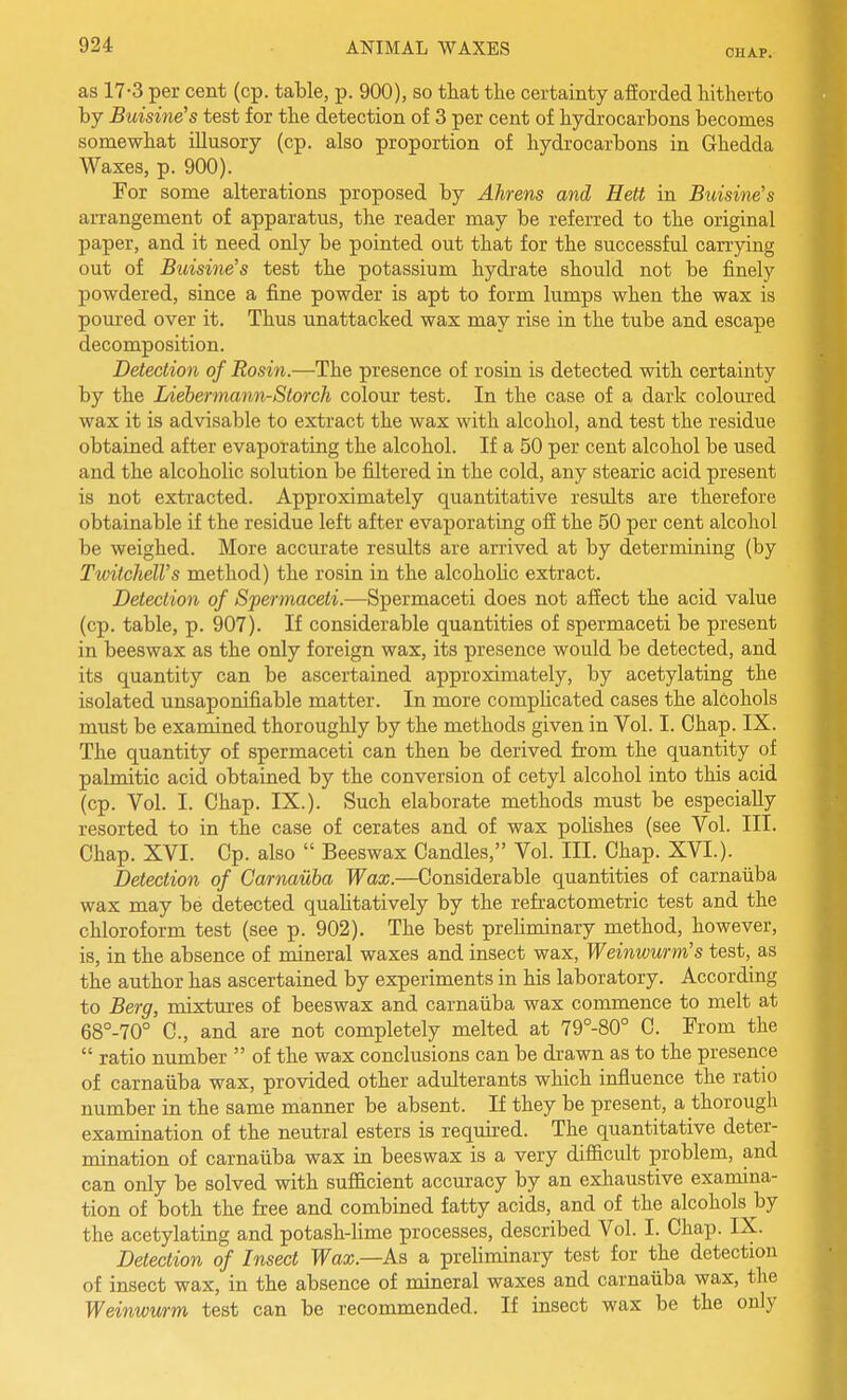 OHAP. as 17-3 per cent (cp. table, p. 900), so that the certainty afforded hitherto by Buisme's test for the detection of 3 per cent of hydrocarbons becomes somewhat illusory (cp. also proportion of hydrocarbons in Ghedda Waxes, p. 900). For some alterations proposed by Alirens and, Hett in Buisine's arrangement of apparatus, the reader may be referred to the original paper, and it need only be pointed out that for the successful carrying out of Buisme's test the potassium hydrate should not be finely powdered, since a fine powder is apt to form lumps when the wax is poured over it. Thus unattached wax may rise in the tube and escape decomposition. Detection of Rosin.—The presence of rosin is detected with certainty by the Liebermann-Slorch colour test. In the case of a dark coloured wax it is advisable to extract the wax with alcohol, and test the residue obtained after evaporating the alcohol. If a 50 per cent alcohol be used and the alcoholic solution be filtered in the cold, any stearic acid present is not extracted. Approximately quantitative results are therefore obtainable if the residue left after evaporating off the 50 per cent alcohol be weighed. More accurate results are arrived at by determining (by Tivitchell's method) the rosin in the alcohohc extract. Detection of Spermaceii.—Spermaceti does not affect the acid value (cp. table, p. 907). If considerable quantities of spermaceti be present in beeswax as the only foreign wax, its presence would be detected, and its quantity can be ascertained approximately, by acetylating the isolated unsaponifiable matter. In more complicated cases the alcohols must be examined thoroughly by the methods given in Vol. I. Chap. IX. The quantity of spermaceti can then be derived from the quantity of palmitic acid obtained by the conversion of cetyl alcohol into this acid (cp. Vol. I. Chap. IX.). Such elaborate methods must be especially resorted to in the case of cerates and of wax pohshes (see Vol. III. Chap. XVI. Cp. also  Beeswax Candles, Vol. III. Chap. XVI.). Detection of Carnauba Wax.—Considerable quantities of carnaiiba wax may be detected quahtatively by the refractometric test and the chloroform test (see p. 902). The best prehminary method, however, is, in the absence of mineral waxes and insect wax, Weinwurm's test, as the author has ascertained by experiments in his laboratory. According to Berg, mixtures of beeswax and carnauba wax commence to melt at 68°-70° C, and are not completely melted at 79°-80° C. From the  ratio number  of the wax conclusions can be di-awn as to the presence of carnaiiba wax, provided other adulterants which influence the ratio number in the same manner be absent. If they be present, a thorough examination of the neutral esters is required. The quantitative deter- mination of carnaiiba wax in beeswax is a very difficult problem, and can only be solved with suflScient accuracy by an exhaustive examina- tion of both the free and combined fatty acids, and of the alcohols by the acetylating and potash-lime processes, described Vol. I. Chap. IX. Detection of Insect Wax.—As a preliminary test for the detection of insect wax, in the absence of mineral waxes and carnaiiba wax, the Weinwwrm test can be recommended. If insect wax be the only