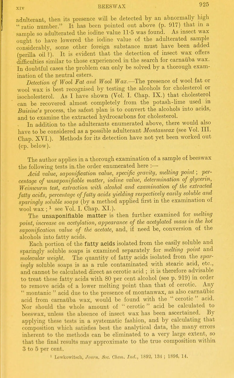 adrilterant, then its presence will be detected by an abnormally high  ratio number. It has been pointed out above (p. 917) that in a sample so adulterated the iodine value 11-5 was found. As insect wax out^ht to have lowered the iodine value of the adulterated sample considerably, some other foreign substance must have been added (perilla oil?). It is evident that the detection of insect wax offers difl&culties similar to those experienced in the search for carnaiiba wax. In doubtful cases the problem can only be solved by a thorough exam- ination of the neutral esters. Detection of Wool Fat and Wool Wax—The presence of wool fat or wool wax is best recognised by testing the alcohols for cholesterol or isocholesterol. As I have shown (Vol. I. Chap. IX.) that cholesterol can be recovered almost completely from the potash-Ume used in Bwisine's process, the safest plan is to convert the alcohols into acids, and to examine the extracted hydrocarbons for cholesterol. . In addition to the adulterants enumerated above, there would also have to be considered as a possible adulterant Montanwax (see Vol. III. Chap. XVI.). Methods for its detection have not yet been worked out (cp. below). The author appUes in a thorough examination of a sample of beeswax the following tests in. the order enumerated here :— Acid value, saponification value, specific gravity, melting point; per- centage of unsaponifiable matter, iodine value, determination of glycerin, Weinwurm test, extraction with alcohol and examination of the extracted fatty acids, percentage of fatty acids yielding respectively easily soluble and sparingly soluble soaps (by a method apphed first in the examination of wool wax ; ^ see Vol. I. Chap. XI.). The unsaponifiable matter is then further examined for melting point, increase on acetylation, appearance of the acetylated mass in the hot saponification value of the acetate, and, if need be, conversion of the alcohols into fatty acids. Bach portion of the fatty acids isolated from the easily soluble and sparingly soluble soaps is examined separately for melting point and molecular weight. The quantity of fatty acids isolated from the spar- ingly soluble soaps is as a rule contaminated with stearic acid, etc., and cannot be calculated direct as cerotic acid ; it is therefore advisable to treat these fatty acids with 80 per cent alcohol (see p. 919)_in order to remove acids of a lower melting point than that of cerotic. Any  montanic  acid due to the presence of montanwax, as also carnaiibic acid from carnaiiba wax, would be found with the  cerotic  acid. Nor should the whole amount of  cerotic  acid be calculated to beeswax, unless the absence of insect wax has been ascertained. By applying these tests in a systematic fashion, and by calculating that composition which satisfies best the analytical data, the many errors inherent to the methods can be eliminated to a very large extent, so that the final results may approximate to the true composition within 3 to 5 per cent. ' Levvkowitsch, Jnurn. Soc. Chcm. ImL, 1892, 13-1 ; 1896, 14.