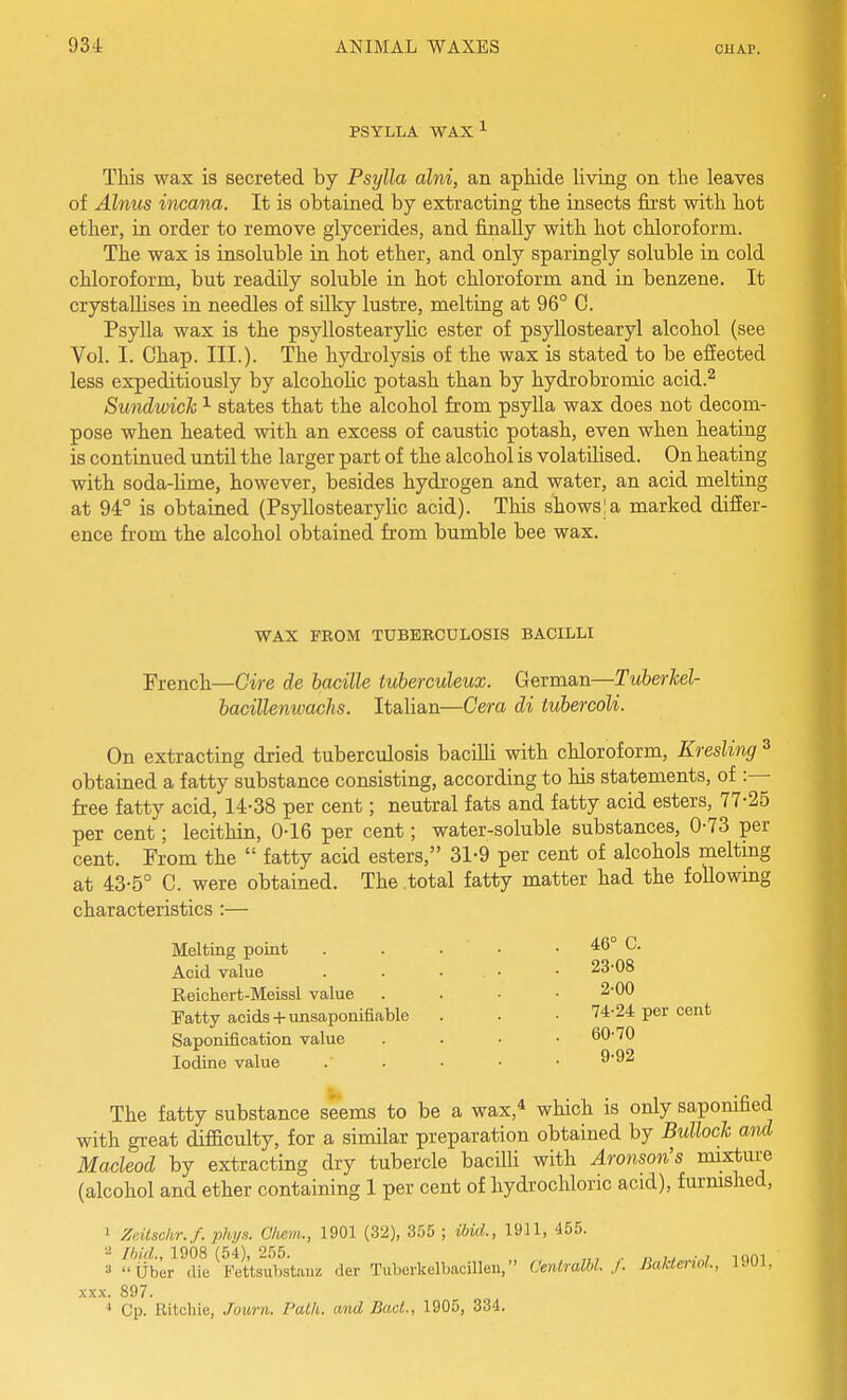 PSYLLA WAX-^ This wax is secreted by Psylla alni, an apHde living on the leaves of Alnus incana. It is obtained by extracting the insects first with hot ether, in order to remove glycerides, and fijially with hot chloroform. The wax is insoluble in hot ether, and only sparingly soluble in cold chloroform, but readily soluble in hot chloroform and in benzene. It crystallises in needles of silky lustre, melting at 96° C. Psylla wax is the psyllostearylic ester of psyllostearyl alcohol (see Vol. I. Chap. III.). The hydrolysis of the wax is stated to be effected less expeditiously by alcohoUc potash than by hydrobromic acid.^ Sundwick ^ states that the alcohol from psylla wax does not decom- pose when heated with an excess of caustic potash, even when heating is continued untU the larger part of the alcohol is volatilised. On heating with soda-lime, however, besides hydrogen and water, an acid melting at 94° is obtained (Psyllostearylic acid). This shows I a marked differ- ence from the alcohol obtained from bumble bee wax. WAX FROM TUBEECULOSIS BACILLI French—Gire de bacille tuberculeux. German—Tuberkel- hacillenwachs. Italian—Cera di tubercoli. On extracting dried tuberculosis bacilli with chloroform, Kresling ^ obtained a fatty substance consisting, according to his statements, of :— free fatty acid, 14-38 per cent; neutral fats and fatty acid esters, 77-25 per cent; lecithin, 0-16 per cent; water-soluble substances, 0-73 per cent. From the  fatty acid esters, 31-9 per cent of alcohols melting at 43-5° C. were obtained. The total fatty matter had the followmg characteristics :— Melting point Acid value Reichert-Meissl value Fatty acids + unsaponifiable Saponification value Iodine value The fatty substance seems to be a wax,* which is only saponified with great difaculty, for a similar preparation obtained by Bullock and Macleod by extracting dry tubercle bacHli with Aronson's mixture (alcohol and ether containing 1 per cent of hydrochloric acid), furmshed, ' Zdlschr.f. phys. Cliem., 1901 (32), 355 ; ibid., 1911, 455. ■■^ 1908 (54), 255. „, , „ ,, ., mm a Uber die Fettsubstanz der Tuberkelbacillen, Centralhl. J. BaktenoL, l.)OL X.XX. 897. •> Cp. Ritchie, Journ. Path, and BacL, 1905, 334. 23-08 2-00 74-24 per cent 60-70 9-92