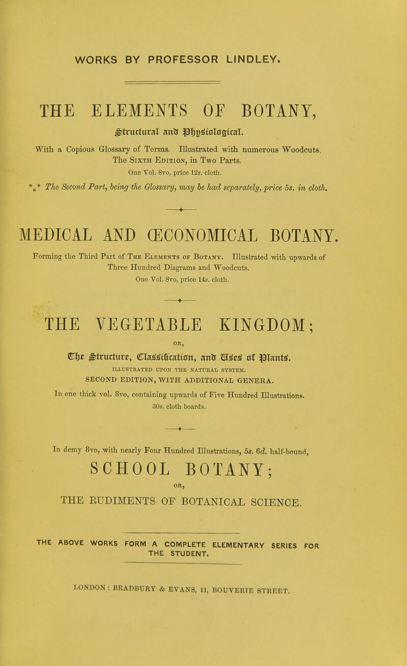 WORKS BY PROFESSOR LINDLEY. THE ELEMENTS OF BOTANY, With a Copious Glossary of Terms. Illustrated with numerous Woodcuts. The Sixth Edition, in Two Parts. One Vol. 8vo, price 12s. cloth. * The Second Pa/rt, being the Qlossai'y, may he had separately, price Ss. in cloth. MEDICAL AND (ECONOMICAL BOTANY. Forming tlie Third Part of The Elements of Botany. Illustrated with upwards of Three Hundred Diagrams and Woodcuts. One Vol. 8vo, price 14s. cloth. THE VEGETABLE KINGDOM; OH, STl^E J)tructure, CCIa^^tficattntt, anif m^tg at |9Iaitt)S. ELLUSTKATED UPON THE NATUEAL SYSTEM. SECOND EDITION, WITH ADDITIONAL GENERA. In one thick vol. 8vo, containing upwards of Five Hundred Illustrations. 30s. cloth boards. In demy 8vo, with nearly Four Hundred Illustrations, 5s. 6d. half-hound, SCHOOL BOTANY; OR, THE RUDIMENTS OF BOTANICAL SCIENCE. THE ABOVE WORKS FORM A COMPLETE ELEMENTARY SERIES FOR THE STUDENT.