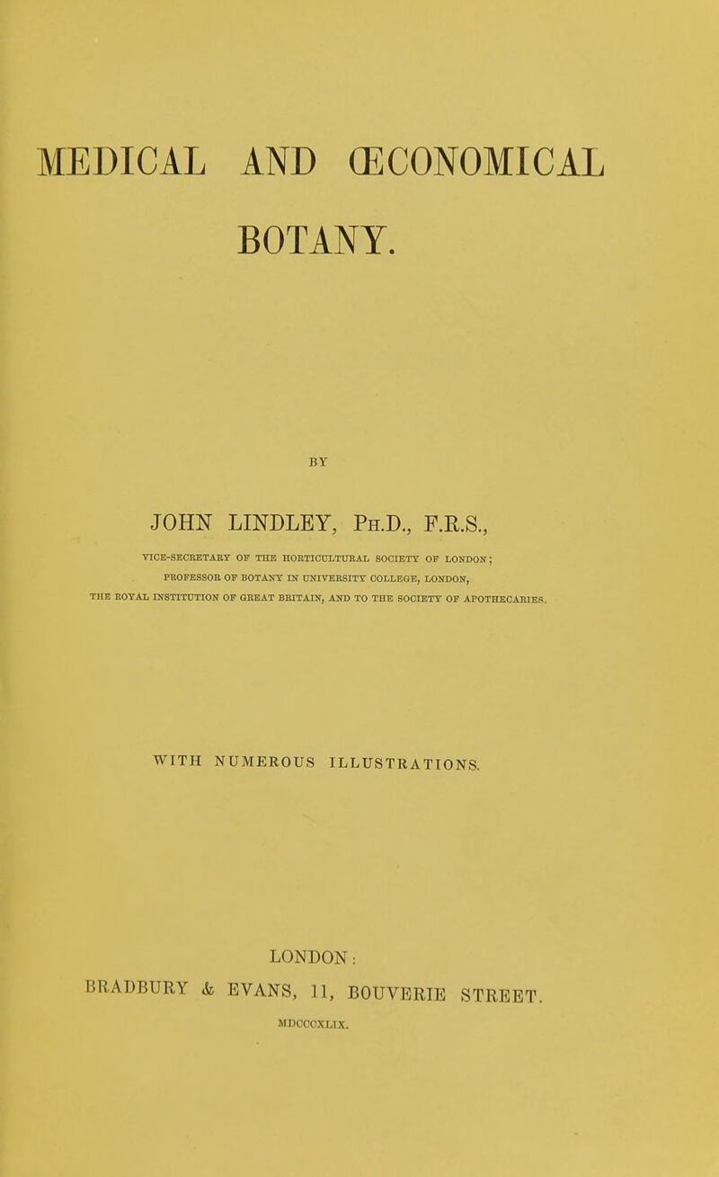 MEDICAL AND (ECONOMICAL BOTANY. BY JOHN LINDLEY, Ph.D, F.R.S., TICE-SEOEETARY OF THE HOBTIODLTUllAL SOOIETT OF LONDON; PBOFESSOE OF BOTAJTT IN tWIVERSITT COLLEGE, LONDON, THE ROYAL INSTITUTION OF GREAT BRITAIN, AND TO THE SOCIETY OF APOTHECARIES. WITH NUMEROUS ILLUSTRATIONS. LONDON: BRADBURY & EVANS, 11, BOUVERIE STREET. MDCCCXLIX.