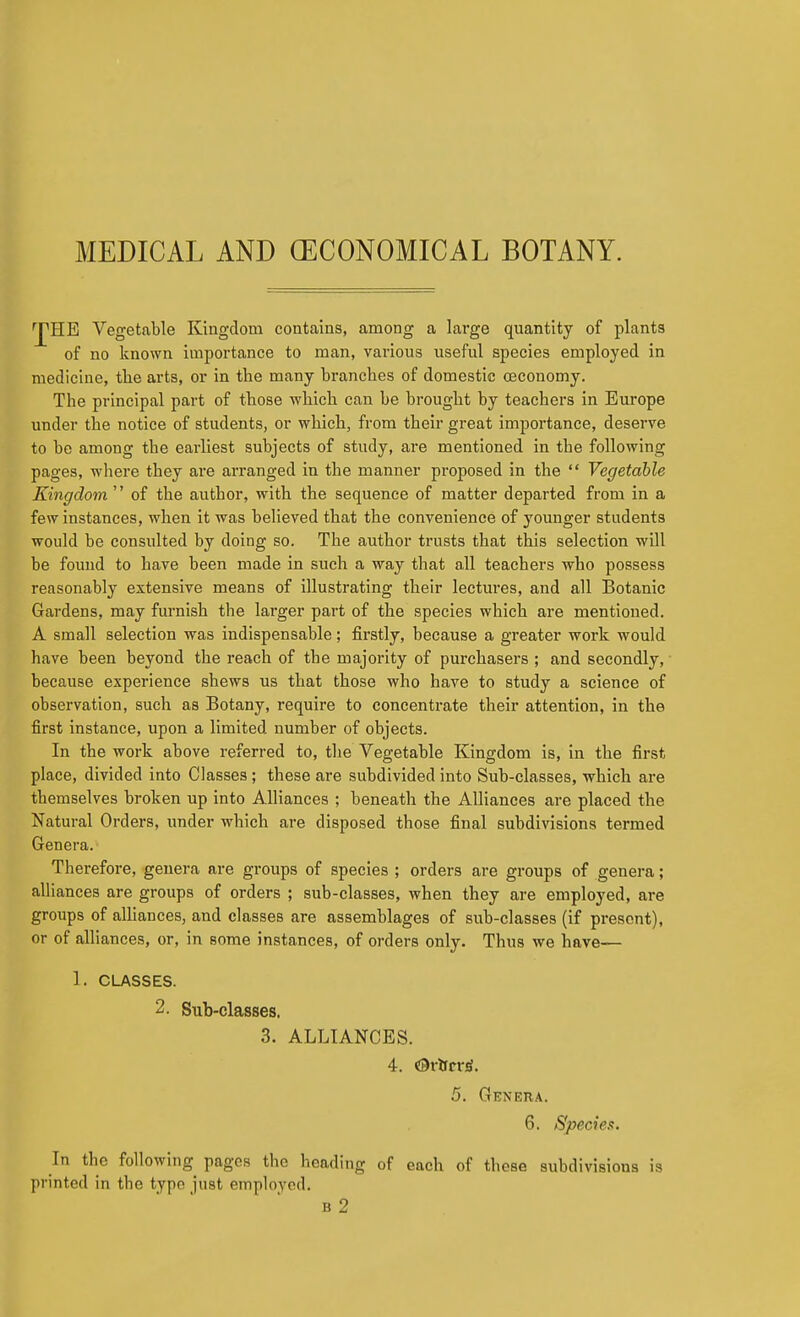 'JpHE Vegetable Kingdom contains, among a large quantity of plants of no known importance to man, various useful species employed in medicine, the arts, or in the many branches of domestic (Economy. The principal part of those which can be brought by teachers in Europe under the notice of students, or which, from their great importance, deserve to be among the earliest subjects of study, are mentioned in the following pages, where they are arranged in the manner proposed in the  Vegetable Kingdom  of the author, with the sequence of matter departed from in a few instances, when it was believed that the convenience of younger students would be consulted by doing so. The author trusts that this selection will be found to have been made in such a way that all teachers who possess reasonably extensive means of illustrating their lectures, and all Botanic Gardens, may furnish the larger part of the species which are mentioned. A small selection was indispensable; firstly, because a greater work would have been beyond the reach of the majority of purchasers ; and secondly, because experience shews us that those who have to study a science of observation, such as Botany, require to concentrate their attention, in the first instance, upon a limited number of objects. In the work above referred to, the Vegetable Kingdom is, in the first place, divided into Classes ; these are subdivided into Sub-classes, which are themselves broken up into Alliances ; beneath the Alliances are placed the Natural Orders, under which are disposed those final subdivisions termed Genera. Therefore, genera are groups of species ; orders are groups of genera; alliances are groups of orders ; sub-classes, when they are employed, are groups of aUiances, and classes are assemblages of sub-classes (if present), or of alliances, or, in some instances, of orders only. Thus we have— 1. CLASSES. 2. Sub-classes. 3. ALLIANCES. 4. Orlfrrjj. 5. Genera. 6. Species. In the following pages the heading of each of these subdivisions is printed in the type just employed.