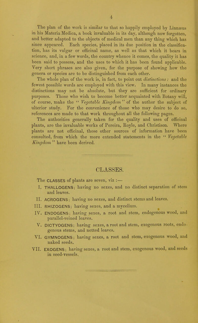 The plan of the work is similar to that so happily employed by Linnseus in his Materia Medica, a book invaluable in its day, although now forgotten, and better adapted to the objects of medical men than any thing which has since appeared. Each species, placed in its due position in the classifica- tion, has its vulgar or officinal name, as well as that which it bears in science, and, in a few words, the country whence it comes, the quality it has been said to possess, and the uses to which it has been found applicable. Very short phrases are also given, for the purpose of showing how the genera or species are to be distinguished from each other. The whole plan of the work is, in fact, to point out distinctions: and the fewest possible words are employed with this view. In many instances the distinctions may not be absolute, but they are sufficient for ordinary purposes. Those who wish to become better acquainted with Botany will, of course, make the  Vegetable Kingdom^' of the author the subject of ulterior study. For the convenience of those who may desire to do so, references are made to that work throughout all the following pages. The authorities generally taken for the quality and uses of officinal plants, are the invaluable works of Pereira, Royle, and Christison. Where plants are not officinal, those other sources of information have been consulted, from which the more extended statements in the  Vegetable Kingdom  have been derived. CLASSES. The CLASSES of plants are seven, viz :— I. THALLOGENS; having no sexes, and no distinct separation of stem and leaves. II. ACROGENS; having no sexes, and distinct stems and leaves. III. RHIZOGENS; having sexes, and a mycelium. ^ IV. ENDOGENS; having sexes, a root and stem, endogenous wood, and parallel-veined leaves. V. DICTYOGENS; having sexes, a root and stem, exogenous roots, endo- genous stems, and netted leaves. VI. GYMNOGENS; having sexes, a root and stem, exogenous wood, and naked seeds. VII. EXOGENS; having sexes, a root and stem, exogenous wood, and seeds in seed-vessels.