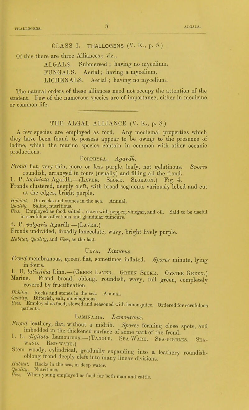 CLASS I. THALLOGENS (V. K., p. 5.) Of this there are three Alliances; viz., ALGALS. Submersed ; having no mycelium. FUNGALS. Aerial; having a mycelium. LICHENALS. Aerial; having no mycelium. The natural orders of these alliances need not occupy the attention of the student. Pew of the numerous species are of importance, either in medicine or common life. THE ALGAL ALLIANCE (V. K., p. 8.) A few species are employed as food. Any medicinal properties which they have been found to possess appear to be owing to the presence of iodine, which the marine species contain in common with other oceanic productions. PoRPHYRA. Agardh. Frond flat, very thin, more or less purple, leafy, not gelatinous. Sjyores roundish, arranged in fours (usually) and fiUing all the frond. 1. 7. laciniata Agarih.—(Layer. Sloke. Slokaun.) Fig. 4. Fronds clustered, deeply cleft, with broad segments variously lobed and cut at the edges, bright purple. Hahilat. Ou rocks and stones in the sea. Annual. Quality. Saline, nutritious. Uses. Employed as food, salted ; eaten with pepper, vinegar, and oil. Said to be useful in scrofulous afifections and glandular tumours. 2. P. vulgaris Agardh.—(Layer.) Fronds undivided, broadly lanceolate, wavy, bright lively pui-ple. Hahilat, Quality, and Uses, as the last. Ulya. Linnceus. Frond membranous, green, flat, sometimes inflated. Spores minute, Ivino- m lom-s. L U, latissima Linn.—(Green Layer. Green Sloke. Oyster Green.) Marine. Frond broad, oblong, roundish, wavy, full green, completely covered by fructification. Habitat. Rocks and stones m the sea. Annual. Quality. Bitterish, salt, mucilaginous. Uses. Employed as food, stewed and seasoned with lemon-juice. Ordered for scrofulous patients. Laminaria. Lamouroux. Frond leathery, flat, without a midrib. Spores forming close spots, and imbedded m the thickened surface of some part of the frond 1. L. %i«ato Lamouroux.—(Tangle. Sea Ware. Sea-girdles. Sea- wand. Red-ware.) Stem woody cylindrical, gradually expanding into a leathery roundish- oblong frond deeply cleft nito many linear divisions. Halital. Rocks in the sea, in deep water. Quality. Nutritious. Uses. When young employed as food for both man and cattle.