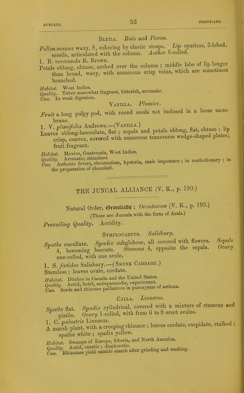 JUNCALS. ^^ Bletia. Buiz and Pavon. Pollen-masses waxy, 8, coliering by elastic straps. Lip spurless, 3-lobed. sessile, articulated with the column. Anther b-celled. 1. B. uerecimia R. Brown. Petals oblon-, obtuse, arched over the column ; middle lobe of hp longer than b?oad, wa;y, with numerous crisp veins, which are sometimes branched. Habitat. West Indies. Qmlity. Tuber somewhat fragrant, bitterish, aromatic. Uses. In weak digestion. Vanilla. Plumier. JVmialong pulpy pod, with round seeds not inclosed in a loose mem- brane. 1. V. planifolia Andrews.—(Vanilla.) Leaves oblong-lanceolate, flat ; sepals and petals oblong, flat obtuse , hp crisp. coLx, covered with numerous transverse wedge-shaped plates; fruit fragrant. Ealitat. Mexico, Guatemala, West Indies. Vstena, male impotence ; in confectionary ; in the preparation of chocolate. THE JUNCAL ALLIANCE (V. K., p. 190.) Natural Order, «9rt»ittatiS ; Orontiacece (V. K., p. 193.) (These are Juncals with the form of Arals.) Prevailing Quality. Acridity. Symplocabpus. Salisbury. Scathe cucullate. Spadix subglobose, all covered with flowers. Sepals ^ t becoming baccate. Stamens 4, opposite the sepals. Omry one-celled, with one ovule. 1. ^.foetidus Sahsbury.—(Skunk Cabbage.) Stemless ; leaves ovate, cordate. Ealitat. Ditches in Canada and the United States. Oualitv Acrid, foetid, antispasmodic, expectorant. S ^Seeds and rhizome palliatives in paroxysms of astlmia. Calla. Linnasus. Spathe flat. Spadix cylindrical, covered with a mixture of stamens and pistils. Ovary 1-celled, with from 6 to 8 erect ovules. A ICh Pl-t wilh rcreeping rhizome ; leaves cordate, cuspidate, stalked ; spathe white ; spadix yellow. ffaUtat. Swamps of Europe, Siberia, and North America. :it£SSafter grindhig and washing.