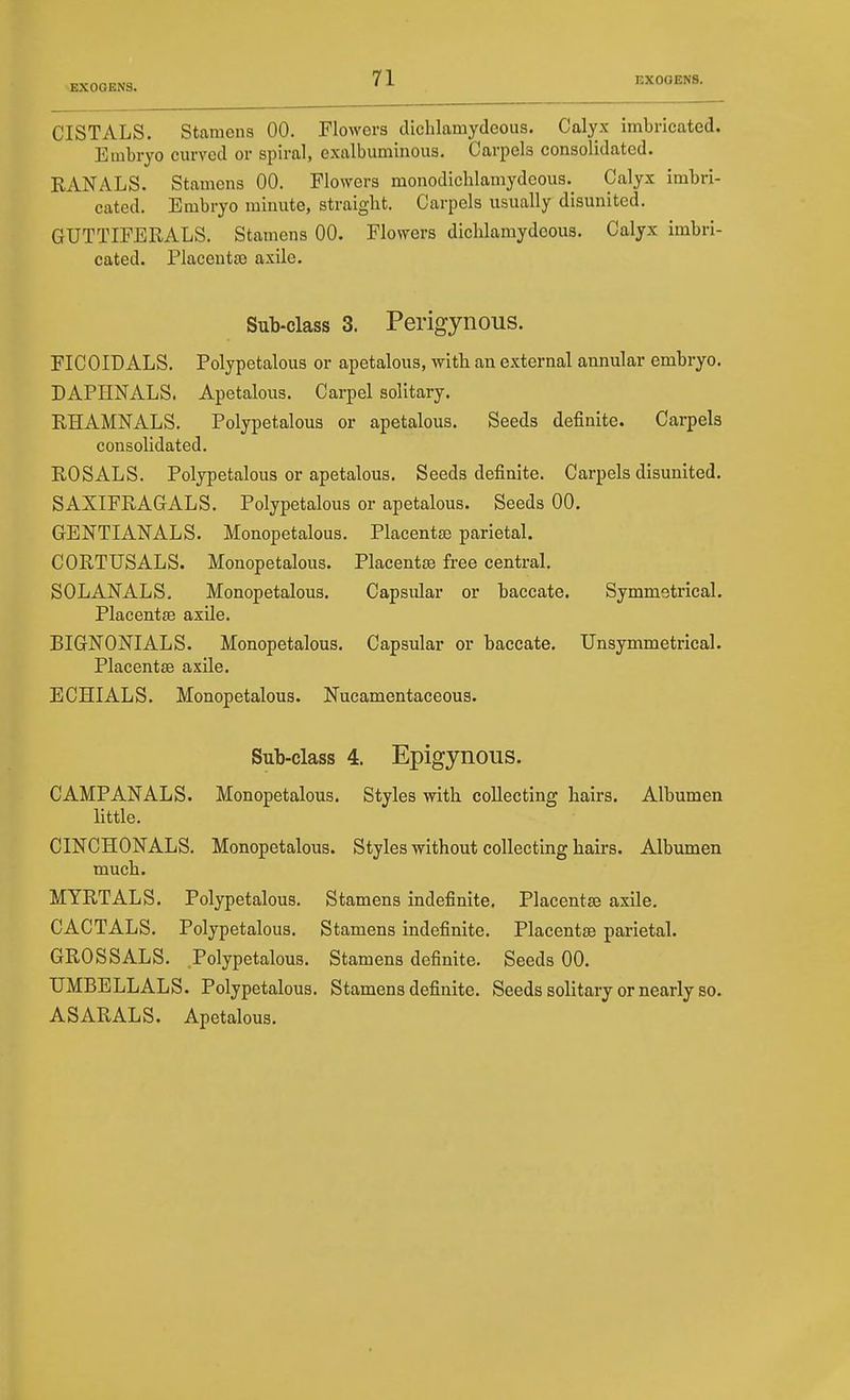 CISTALS. Stamens 00, Flowers dichlamydeous. Calyx imbricated. Embryo curved or spiral, exalbuminous. Carpels consolidated. EANALS. Stamens 00. Flowers monodichlamydcous. Calyx imbri- cated. Embryo minute, straight. Carpels usually disunited. GUTTIFERALS. Stamens 00. Flovrers dichlamydeous. Calyx imbri- cated. Placenta) axile. Sub-class 3. Perigynous. FICOIDALS. Polypetalous or apetalous, with an external annular embryo. DAPHNALS. Apetalous. Carpel solitary. RHAMNALS. Polypetalous or apetalous. Seeds definite. Carpels consolidated. ROSALS. Polypetalous or apetalous. Seeds definite. Carpels disunited. SAXIFRAGALS. Polypetalous or apetalous. Seeds 00. GENTIANALS. Monopetalous. Placentae parietal. CORTUSALS. Monopetalous. Placentae free central. SOLANALS, Monopetalous. Capsular or baccate. Symmetrical. Placentfe axile. BIGNONIALS. Monopetalous. Capsular or baccate. XJnsymmetrical. Placentae axile. ECHIALS. Monopetalous. Nucamentaceous. Sub-class 4. Epigynous. CAMPANALS. Monopetalous. Styles with collecting hairs. Albumen httle. CINCHONALS. Monopetalous. Styles without collecting hairs. Albumen much. MTRTALS. Polypetalous. Stamens indefinite. Placentae axile. CACTALS. Polypetalous. Stamens indefinite. Placentae parietal. GROSSALS. Polypetalous. Stamens definite. Seeds 00. TJMBELLALS. Polypetalous. Stamens definite. Seeds solitary or nearly so. ASARALS. Apetalous.