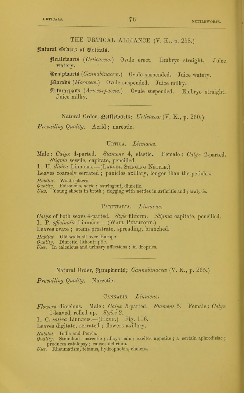 NETTLEWOETS. THE URTICAL ALLIANCE (Y. K., p. 258.) finhnaX HBvUcy^ of JlIi ttraT^. iStttlctoort^ [Urticacece.) Ovule erect. Embryo straight. Juice watery. |Ejcm})tu0rt^ [Cannabinacece.) Ovule suspended. Juice watery. JSlOralfjS {Moracece,) Ovule suspended. Juice milky. SlrtflrariialiJi [Artocarpacece.) Ovule suspended. Embryo straight. Juice milky. Natural Order, igcttlctoortS; Unicacece (V. K., p. 260.) PrevaAling Quality. Acrid ; narcotic. TJrtica. Linnceus. Male: Calyx 4-parted. Stamens 4, elastic. Female : Calyx 2-parted. Stigma sessile, capitate, pencilled. 1. U. dioica Linnasus.—(Larger Stinging Nettle.) Leaves coarsely serrated ; panicles axillary, longer than the petioles. Habitat. Waste places. Quality. Poisonous, acrid; astringent, diuretic. Uses. Young shoots in brotli ; flogging with nettles in artliritis and pai'alysis. Parietarta. Linnceus. Calyx of both sexes 4-parted. Style filiform. Stigma capitate, pencilled. 1. P. officinalis Linnasus.—(Wall Pellitort.) Leaves ovate ; stems prostrate, spreading, branched. Habitat. Old walls all over Europe. Quality. Diuretic, litliontriptic. Uses. In calculous and urinary affections ; in dropsies. Natural Order, fijcmptDort^; Cannabinacece (V. K., p. 265.) Prevailing Quality. Narcotic. Cannabis. Linnceus. Flowers dioecious. Male : Calyx 5-parted. Stamens 5. Female : Calyx 1-leaved, rolled up. Styles 2. 1. C. sativa LinnsEus.—(Hemp.) Fig. 116. Leaves digitate, serrated ; flowers axillary. Habitat. India and Persia. Quality. Stimulant, narcotic ; allays pain ; excites appetite ; a certain aphrodisiac ; px'oduces catalepsy; causes delirium. Uses. Rheumatism, tetanus, hydrophobia, cholera.