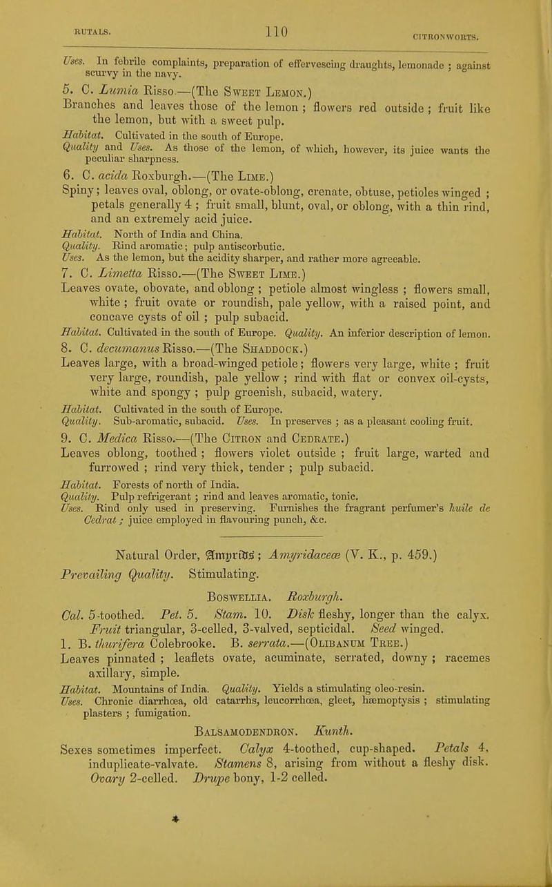 CITRON WOUTS. Uses. In febrile complaints, preparation of effervescing draughts, lemonade : atjainst scurvy in the navy. 5. C. L^imia Risso.—(The Sweet Lemon.) Branches and leaves those of the lemon ; flowers red outside ; fruit like the lemon, hut with a sweet pulp. Habitat. Cultivated in the south of Europe. Quality and Uses. As those of the lemon, of which, however, its juice wants the peculiar sharpness. 6. C. acida Roxburgh.—(The Lime.) Spiny; leaves oval, oblong, or ovate-oblong, crenate, obtuse, petioles winged ; petals generally 4 ; fruit small, blunt, oval, or oblong, with a thin rind, and an extremely acid juice. Habitat. North of India and China. Quality. Rind aromatic; pulp antiscorbutic. Uses. As the lemon, but the acidity sharper, and rather more agreeable. 7. C. Limetta Risso.—(The Sweet Lime.) Leaves ovate, obovate, and oblong ; petiole almost wingless ; flowers small, white ; fruit ovate or roundish, pale yellow, with a raised point, and concave cysts of oil ; pulp subacid. Habitat. Cultivated in the south of Europe. Quality. An inferior description of lemon. 8. C. decztmanus Risao.—(The Shaddock.) Leaves large, with a broad-winged petiole; flowers very large, white ; fruit very large, roundish, pale yellow ; rind with flat or convex oil-cysts, white and spongy ; pulp greenish, subacid, watery. Habitat. Cultivated in the south of Europe. Quality. Sub-aromatic, subacid. Uses. In preserves ; as a pleasant cooling fruit. 9. C. Medica Risso.—(The Citron and Cedrate.) Leaves oblong, toothed ; flowers violet outside ; fruit large, warted and furrowed ; rind very thick, tender ; pulp subacid. Habitat. Forests of north of India. Quality. Pulp refrigerant ; rind and leaves aromatic, tonic. Uses. Rind only used in preserving. Furnishes the fragrant perfumer's huile de Cedrat; juice employed in flavouring punch, &c. Natural Order, ^miirttf^; Amyridacece (V. K., p. 459.) Prevailing Quality. Stimulating. BOSWELLIA. Roxburgh. Ca/. 5-toothed. Pet. 5. Stam. 10. Z)zs7c fleshy, longer than the caly.x. Fruit triangular, 3-celled, 3-valved, septicidal. Seed winged. 1. B. ^/«M-z/era Colebrooke. B. sermto.—(Olibanum Tree.) Leaves pinnated ; leaflets ovate, acuminate, serrated, downy ; racemes axillary, simple. Habitat. Mountains of India. Quality. Yields a stimulating oleo-resin. Uses. Chronic diarrhoea, old catarrhs, leucorrhoea, gleet, hsemoptysis ; stimulating plasters ; fumigation. Balsamodendron. Kuntlu Sexes sometimes imperfect. Calyx 4-toothed, cup-shaped. Petals 4, induplicate-valvate. Stamens 8, arising from without a fleshy disk. Ovary 2-cclled. Drupe bony, 1-2 celled. 4-