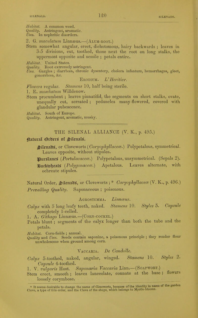 1-20 Habitat. A common weed. Quality. Astringent, aromatic. Uses. In nephritic disorders. 2. G. maculaium Linnseus.—(Alum-root.) Stem somewhat angular, erect, dichotomous, hairy backwards ; leaves in 3-5 divisions, cut, toothed, those next the root on long stalks, the uppermost opposite and sessile ; petals entire. Habitat. United States. Quality. Root extremely astringent. Uses. Gargles ; diarrhoea, chronic dysentery, cholera infantum, hemorrhages, gleet, gonorrhoea, &c. Brodipm. UHeritier. Flowers regular. Stamens 10, half being sterile. 1. E. moschatum Willdenow. Stem procumbent ; leaves pinnatifid, the segments on short stalks, ovate, unequally cut, serrated ; peduncles many-flowered, covered with glandular pubescence. Habitat. South of Europe. Quality. Astringent, ai-omatic, musky. THE STLENAL ALLIANCE (V. K., p. 495.) jJatttrat OrtferS 0f ^i\mK\i. ^ilcitall^, or Q,\oyewo\-i&{Caryophyllacece.) Polypetalous, symmetrical. Leaves opposite, without stipules. Pur^lane^ [Portulacaceoe.) Polypetalous, unsymmetrical. (Sepals 2). 33ucRti)l^cat^ {Polygonacece.) Apetalous. Leaves alternate, with ochreate stipules. Natural Order, ^tlcitalfiS, or Cloveworts ; * CaryopJiyllacece (V. K., p. 496.) Prevailing Quality. Saponaceous ; poisonous. Agrostemma. Linnceus. Calyx with 5 long leafy teeth, naked. Stamens 10. Styles 5. Capsule completely 1-celled. 1. A. Githago Linnaeus.—(Corn-cockel.) Petals blunt ; segments of the calyx longer than both the tube and the petals. Habitat. Corn-fields ; annual. Quality and Uses. Seeds contain saponine, a poisonous principle ; they render flour unwholesome when ground among corn. Vaccaria. Be Candolle. Calyx 5-toothed, naked, angular, winged. Stamens 10, Styles 2. Capsule 4-toothed. 1. V. vulgaris Host. Saponaria Vaccaria Linn.—(Soapwort.) Stem erect, smooth ; leaves lanceolate, connate at the base ; flowers loosely corymbose. • It seems desirable to change the name of Ciovcworts, because of the identity in name of the garden Clove, a type of this order, and the Clove of the shops, which belongs to Myrtle-blooms.