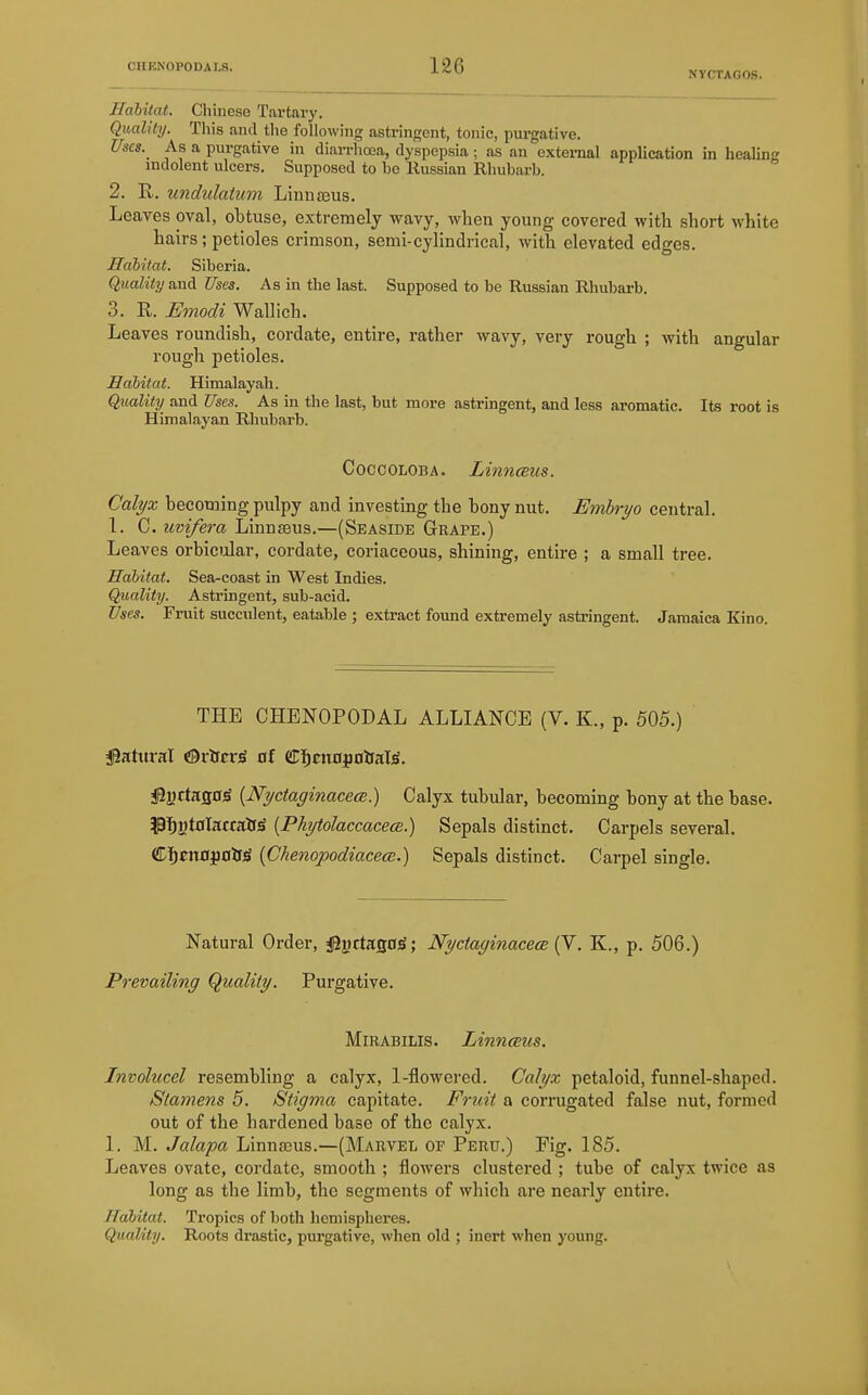 Habitat. Chinese Tai-tary. Quality. This and tlie following astringent, tonic, purgative. Uses. As a purgative in diarrhoea, dyspepsia; as an external application in healing indolent ulcers. Supposed to be Russian Rhubarb. 2. R. undulatum Liunseus. Leaves oval, obtuse, extremely wavy, when young covered with short white hairs; petioles crimson, semi-cylindrical, with elevated edges. Habitat. Siberia. Quality and Uses. As in the last. Supposed to be Russian Rhubarb. 3. R. Emodi Wallich. Leaves roundish, cordate, entire, rather wavy, very rough ; with angular rough petioles. Habitat. Himalayah. Quality and Uses. As in the last, but more astringent, and less aromatic. Its root is Himalayan Rhubarb. CoccoLOBA. Linnmus. Calyx becoming pulpy and investing the bony nut. Embryo central. 1. C. uvifera Linnaeus.—(Seaside Grape.) Leaves orbicular, cordate, coriaceous, shining, entire ; a small tree. Habitat. Sea-coast in West Indies. Quality. Astringent, sub-acid. Uses. Fruit succulent, eatable ; extract found extremely astringent. Jamaica Kino. THE CHENOPODAL ALLIANCE (V. K., p. 505.) j9attiral «9rircr^ 0f dTIjntflfioiraliS. iByrtaso^ [NyctaginacecB.) Calyx tubular, becoming bony at the base. ?31^atflacca&^ [PhytolaccacecB.) Sepals distinct. Carpels several. Cl^ett0j3Dif;S {Chenopodiacecc.) Sepals distinct. Carpel single. Natural Order, j@2)ctafl0)S; Nyctayinacece (V. K., p. 506.) Prevailing (Quality. Purgative. Mirabilis. LinncEus. Involucel resembling a calyx, 1-flowered. Calyx petaloid, funnel-shaped. Stamens 5. Stigma capitate. Fruit a corrugated false nut, formed out of the hardened base of the calyx. 1. M. Jalapa Linnaeus.—(Marvel of Peru.) Fig. 185. Leaves ovate, cordate, smooth ; flowers clustered ; tube of calyx twice as long as the limb, the segments of which are nearly entire. Habitat. Tropics of both hemispheres. Quality. Roots drastic, purgative, when old ; inert when young.