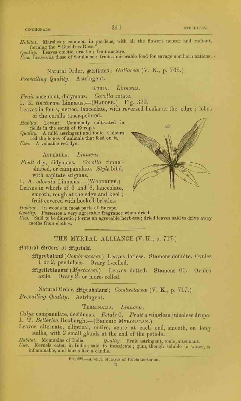 Habitat. Marshes ; common in gardens, witli all the flowers neuter and radiant, formmg the « Gueldres Rose. Qmlity. Leaves emetic, di-astic ; fruit austere. Uses. Leaves as those of Sambucus; fruit a miserable food for savage northern nations. . Natural Order, fiitrllatoS; Galiacece (V. K., p. 768.) Astringent. Prevailing Quality. RuBiA. Linnceus. Fruit succulent, didymous. Corolla rotate. 1. R. tinctorum Linnjeus.—(Madder.) Fig. 322. Leaves in fours, netted, lanceolate, with reversed hooks at the edge ; lobes of the corolla taper-pointed. Habitat. Levant. Commonly cultivated in fields in the south of Europe. Quality. A mild astringent and tonic. Colours red the bones of animals that feed on it. Uses. A valuable red dye. AsPERULA. Linnceus. Fruit dry, didymous. Corolla funnel- shaped, or campanulate. Style bifid, with capitate stigmas. 1. A. odorata LinnsBus.—(Woodruff.) Leaves in whorls of 6 and 8, lanceolate, smooth, rough at the edge and keel ; fruit covered with hooked bristles. Habitat. In woods in most parts of Europe. Quality. Possesses a very agreeable fragrance when dried. Uses. Said to be dim-etic ; forms an agreeable herb-tea; dried leaves said to drive away moths from clothes. THE MYRTAL ALLIANCE (V. K., p. 717.) ^Jahiral ©rtfcr^ of jaSyrtaW. ^^xo^kIkw^ [Combretaceoe.) Leaves dotless. Stamens definite. Ovules 1 or 2, pendulous. Ovary 1-celled. iWjjrtlcainam^ [Myrtacece.) Leaves dotted. Stamens 00. Ovules axile. Ovary 2- or more- celled. Natural Order, JJfturnSalanjS; Combretacew (V. K., p. 717.) Prevailing Quality. Astringent. Terminalia. Linnceus. Calyx campanulate, deciduous. Petals 0. Fruit a wingless juieeless drupe. 1. T. Bellerica Roxburgh.—(Beleric Myrobalan.) Leaves alternate, elliptical, entire, acute at each end, smooth, on long stalks, with 2 small glands at the end of the petiole. Habitat. Mountains of India. Quality. Fruit astringent, tonic, attenuant. Uses. Kernels eaten in India; said to mtoxicate ; gum, though soluble in water, is inflammable, and burns Uke a candle. Fig. 322,—A whorl of leaves of Rubia tinctorum. R