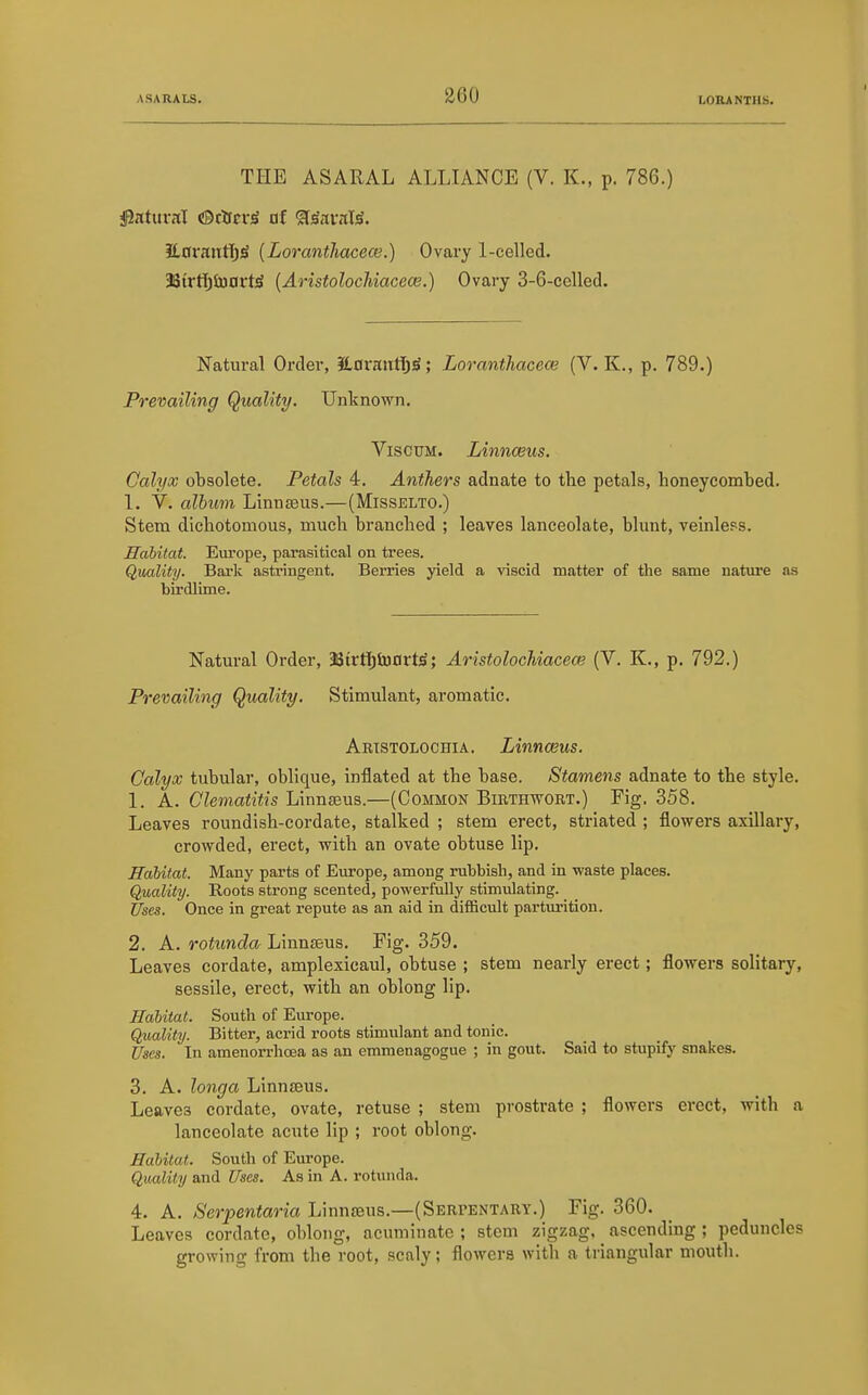 THE ASARAL ALLIANCE (V. K., p. 786.) 3L0rniitT)ji (Loranthacece.) Ovary 1-celled. 38{rttjSoavt^ [Aristolochiacece.) Ovary 3-6-cened. Natural Order, EavffittljS; Loranthacece (V. K., p. 789.) Prevailing Quality. Unknown. ViscuM. Linnceus. Calyx obsolete. Petals 4. Anthers adnate to tlie petals, honeycombed. 1. V. alhuyn Linnaeus.—(Misselto.) Stem dichotomous, much branched ; leaves lanceolate, blunt, veinless. Habitat. Europe, parasitical on trees. Quality. Bark astringent. Berries yield a viscid matter of the same nature as birdlime. Natural Order, 3StrtT)SoDrt^; Aristolochiacece (V. K., p. 792.) Prevailing Quality, Stimulant, aromatic. Aristolochia. Linnceus. Calyx tubular, oblique, inflated at the base. Stamens adnate to the style. 1. A. Clematitis Linnaeus.—(Common Birthwort.) Fig. 358. Leaves roundish-cordate, stalked ; stem erect, striated ; flowers axillary, crowded, erect, with an ovate obtuse lip. Habitat. Many parts of Europe, among rubbish, and in waste places. Quality. Roots strong scented, powerfully stimulating. Uses. Once in great repute as an aid in difficult parturition. 2. A. rotunda Linnaeus. Fig. 359. Leaves cordate, amplexicaul, obtuse ; stem nearly erect; flowers solitary, sessile, erect, with an oblong lip. Habitat. South of Europe. Quality. Bitter, acrid roots stimulant and tonic. Uses. In amenorrhoea as an emmenagogue ; in gout. Said to stupify snakes. 3. A. longa Linnaeus. Leaves cordate, ovate, retuse ; stem prostrate ; flowers erect, with a lanceolate acute lip ; root oblong. Habitat. South of Europe. Quality and Uses. As in A. rotunda. 4. A. Serpentaria Linnaeus.—(Serpentary.) Fig. 360. Leaves cordate, oblong, acuminate ; stem zigzag, _ ascending ; peduncles growing from the root, scaly; flowers with a triangular mouth.