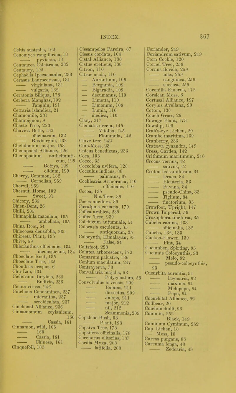 Celtis australis, 162 Cenorayce rangiferiiia, 18 pyxidata, U! Centaurea Calcitrapa, 232 Centaury, 195 Cephaulis Ipecacuanha, 238 Cerasus Laurocerasus, 181 virginiana, 181 vulgaris, 182 Ceratonia Siliqua, 178 Cerbera Manghas, 192 Tanghiu, 191 Cetraria islandica, 21 Chamomile, 281 Champignon, 9 Chaste Tree, 223 Chavica Betle, 132 officinarum, 132 Roxbiu'gliii, 132 Cheliclonium majus, 153 Chenopodal Alliance, 126 Chenopodium anthelminti- cum, 129 Botrys, 129 ■ olidum, 129 Cherry, Commou, 182 Cornehan, 259 Chervil, 252 Chesnut, Horse, 102 Sweet, 91 Chicory, 235 Chien-Dent, 26 Chilli, 205 Chimaphila maculata, 105 umbellata, 105 China Root, 64 Chiococca densit'olia, 239 Chu-eeta Plant, 195 Cliive, 59 Chlor'anthus officinalis, 134 inconspicuus, 1 34 Chocolate Root, 185 Chocolate Tree, 135 Chondrus crispus, 6 Chu-Lan, 134 Cichorium Intybus, 235 Endivia, 236 Cicuta virosa, 246 Cinchona Condaminea, 237 niicrantha, 237 scrobiculata, 237 Cinchonal Alliance, 236 Cinnamomum zeylanicum, 160 Cassia, 161 Cinnamon, wild, 105 160 Cassia, 161 Chinese, 161 Cinquefoil, 183 Cissampclos Pareira, 87 Cissus eordata, 104 Cistal Alliance, 138 Cistus creticus, 138 Citron, 110 Citrus acida, 110 — Aurantium, 109 — Bergamia, 109 — Bigaradia, 109 — decumanus, 110 — Limetta, 110 — Limonum, 109 — Lumia, 110 — medica, 110 Clary, 217 Clematis erecta, 145 Vitalba, 145 Flammula, 145 Clove ti-ee, 242 Club-Moss, 23 Cnicus benedictus, 233 Coca, 103 Cocco, 35 Coccoloba uvifera, 126 Cocculus indicus, 88 palmatus, 87 Cocblearia Armoracia, 140 officinahs, 140 Cocoa, 135 — Nut Tree, 39 Cocos nucifera, 39 Ceesalpina coriaria, 179 Coffea arabica, 239 Coffee Tree, 239 Colchicum autumnale, 54 Colocasia esculenta, 35 antiquorum, 35 Colocynth, Himalayan, 93 False, 94 Coltsfoot, 228 Colutea arborescens, 172 Comamm pahistre, 186 Conium raaculatum, 247 Coutrayerva, 78 Convallaria majalis, 58 Polygonatum, 58 Convolvulus arvensis, 209 Batatas, 211 dissectus, 209 Jalapa, 211 major, 212 nil, 212 Scammonia, 209 Copalche Bush, 83 Plant, 193 Copaiva Tree, 178 Copaifera officinalis, 178 Corchorus olitorius, 137 Cordia Myxa, 2(i8 latifolia, 208 Coriander, 249 Coriandrum sativum, 249 Corn Cockle, ] 20 Cornel Tree, 259 Coruus florida, 259 mas, 259 sanguinca, 259 succica, 259 Coronilla Emerus, 172 Corsican Moss, 8 Cortusal Alliance, 197 Corylus Avellana, 90 Cotton, 136 Couch Grass, 26 Cowage Plant, 173 Cowslip, 198 Crab's-eye Lichen, 20 Crambe niaritima, 139 Cranberry, 236 Cratseva gynandra, 142 Cress, Garden, 142 Crithmum maritimum, 248 Crocus vernus, 42 sativus, 42 Croton balsamiferum, 84 Draco, 84 Eleuteria, 83 Pavana, 84 pseudo-Chuia, 83 Tiglium, 84 tinctorium, 85 Crowfoot, Upright, 147 Crown Imjierial, 59 Crozophora tinctoria, 85 Cubeba canina, 133 officinalis, 132 Cubebs, 132, 133 Cuckoo-Flower, 139 Pint, 34 Cucumber, Spu-ting, 95 Cucumis ColocjTithis, 93 Melo, 92 pseudo-colocynthis, 93 Cucui'bita. aiu'antia, 94 lagenaria, 92 maxima, 94 Melopepo, 94 Pepo, 94 Cucm-bital Alliance, 92 Cudbear, 20 Cuiclumcliulli, 98 Cimimin, 252 Black, 149 Cuniinum Cyminum, 252 Cup Liclien, 18 — Moss, 18 Curcas purgans, 86 Curcuma longa, 48 Zedoaria, 49