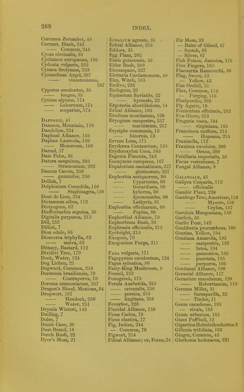 Curcuma Zerumbet, 49 Currant, Black, 245 Common, 245 Cycas circinalis, 66 Cyclamen europEeum, 198 Cydonia vulgaris, 183 Cynara Scolymus, 233 Cynanchum Argel, 207 vincetoxicmu, 207 Cyperus esculentus, 33 longus, 33 Cytisus alpinus, 174 Laburnum, 174 scoparius, 174 Daffodil, 41 Damson, Mountain, 116 Dandelion, 234 Daphnal Alliance, 159 Daphne Laiu'eola, 160 Mezei'eum, 160 Damel, 27 Date Palm, 36 Datura sanguinea, 203 Stramonium, 202 Daucus Carota, 250 ■ gummifer, 250 Dellish, 7 Delphinium Consolida, 150 Stapliisagria, ISO Dent de Lion, 234 Dictamnus albus, 112 Dictyogeus, 62 Dieffenbacliia seguina, 36 Digitalis purpurea, 213 DiU, 253 Dillisk, 7 Dion edule, 66 Dioscorea triphylla, 62 sativa, 63 Dittany, Bastard, 112 Dividivi Tree, 179 Dock, Water, 124 Dog Lichen, 21 Dogwood, Common, 259 Dorstenia brasiliensis, 78 Contrayerva, 78 Dorema ammoniacum, 257 Dragon's Blood, Mexican, 84 Drop wort, 187 Hemlock, 250 Water, 251 Drymis Winteri, 143 Duillisg, 7 Dulse, 7 Dumb Cane, 36 Dust-Brand, 16 Dutch Rush, 22 Dyer's Moss, 21 EcBALiuM agreste, 95 . Echial AUiance, 216 Eddoes, 35 Egg Plant, 202 Elseis guineensis, 39 Elder Bush, 240 Elecampane, 227 Elettaria Cardamomum, 49 Elm, Witch, 163 Endive, 236 Endogens, 26 Equisetum fluviatile, 22 hyemale, 22 ErgotEetia abortifaciens, 14 Erical AlUance, 105 Erodium moschatum, 120 Eryngium campestre, 257 maritimum, 257 Erysiphe communis, 13 bicornis, 18 Ervum Lens, 171 Erythrsea Centaurium, 195 Erythroxylon Coca, 103 Eugenia Pimenta, 243 Euonymus europseus, 167 Eupatorium cannabinum, 227 glutinosum, 227 Euphorbia antiquorum, 80 Cyparissias, 80 Gerardiana, 80 hyberna, 80 Ipecacuanha, 80 Lathyris, 81 Euphorbia officinarum, 80 Peplus, 80 Euphorbial Alliance, 79 Euphorbium Bush, 80 Euplirasia officinalis, 215 Eyebright, 215 Exogeus, 70 Exogonium Purga, 211 Faba vulgaris, 171 Fagopyrum esculentum, 124 Fagus sylvatica, 90 Fairy-Ring Mushroom, 9 Fennel, 252 Fenugreek, 175 Ferula Asafcetida, 255 orientalis, 256 persica, 255 tingitana, 256 Feverfew, 228 Ficoidal Alliance, 158 Ficus Carica, 78 Fieus elastica, 77 Fig, Indian, 244 — Common, 78 Figwort, 214 Filical Alliance; or, Ferns,24 Fii< Moss, 23 — Balm of Gilead, 67 — Scotch, 66 — Silver, 67 Fish Poison, Jamaica, ] 76 Five Fingers, 183 Flacourtia Ramontchi, 96 Flag, Sweet, 53 — Yellow, 43 Flat Orchill, 21 Flax, Common, 1 ] 8 — Purging, 118 Floripondio, 203 Fly Agaric, 10 Fasniculum officinale, 252 Fox-Glove, 213 Fragaria vesca, 184 virginiana, 185 Franciscea uniflora, 215 Hopeana, 215 FraxineUa, 112 Fraxinus excelsior, 200 Ornus, 200 Fritillaria imperialis, 59 Fucus vesiculosus, 7 Fungal Alliance, 9 Galangale, 45 Gah'pea Cusparia, 112 officinalis Gambir Plant, 238 Gamboge Tree, American, 158 ■ • Mysore, 156 Ceylon, 157 Garcinia Mangostana, 156 GarUck, 56 Gai-Hc Pear, 142 Ganltheria procumbens, 106 Gentian, Yellow, 194 Gentiana AmareUa, 195 campestris, 195 lutea, 194 pannonica, 195 punctata, 195 purpurea, 195 Gentianal Alliance, 190 Geranial Alliance, 117 Geranium maculatum, 120 Robertianum, 119 German Millet, 31 Sarsaparilla, 32 Tinder, 11 Geum canadeuse, 185 — rivale, 185 Geum urbanum, 185 Giant Puff ball, 12 GigartinaHelminthochortos 8 Gillcnia ti'ifoliata, 188 Ginger, Common, 45 Glechoma hederacea, 221