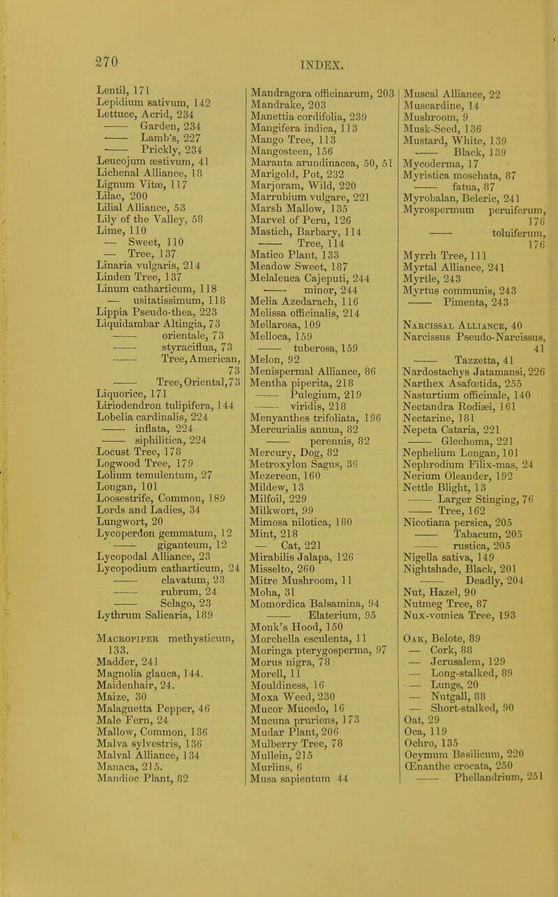 Lentil, 171 Lepidium sativum, 142 Lettuce, Acrid, 234 Garden, 234 Lamb's, 227 Prickly, 234 Leucojura Eestivum, 41 Lichenal Alliance, 18 Lignum Vitse, 117 Lilac, 200 Lilial Alliance, 53 Lily of the Valley, 58 Lime, 110 — Sweet, 110 — Tree, 137 Linaria vulgaris, 214 Linden Tree, 137 Linum catharticum, 118 — usitatissimum, 118 Lippia Pseudo-thea, 223 Liquidambar Altingia, 73 ■ ■ orientale, 73 styraciflua, 73 Tree, American, 73 Tree, Oriental, 7 3 Liquorice, 171 Liriodendron tulipifera, 144 Lobelia cardinalis, 224 inflata, 224 siphilitica, 224 Locust Tree, 178 Logwood Tree, 179 Lolium temulentum, 27 Longan, 101 Loosestrife, Common, 189 Lords and Ladies, 34 Lungwort, 20 Lycoperdon gemmatum, 12 giganteiun, 12 Lycopodal Alliance, 23 Lycopodium catharticum, 24 ■ clavatum, 23 rubrum, 24 Selago, 23 Lythrum Salicaria, 189 Maceopiper methysticum, 133. Madder, 241 Magnolia glauca, 144. Maidenhair, 24. Maize, 30 Malaguetta Pepper, 46 Male Fern, 24 Mallow, Common, 136 Malva sylvestris, 136 Malval Alliance, 134 Manaca, 215. Mandioc Plant, 82 Mandragora officinarum, 203 Mandralce, 203 Manettia cordifolia, 239 Mangifera indica, 113 Mango Tree, 113 Mangosteen, 156 Maranta arundinacea, 50, 51 Marigold, Pot, 232 Marjoram, Wild, 220 Marrubium vulgare, 221 Marsh Mallow, 135 Marvel of Peru, 126 Mastich, Barbary, 114 Tree, 114 Matico Plant, 133 Meadow Sweet, 187 Melaleuca Cajeputi, 244 • minor, 244 Melia Azedarach, 116 MeUssa officinalis, 214 Mellarosa, 109 Melloca, 159 tuberosa, 159 Melon, 92 Menispermal Alliance, 86 Mentha piperita, 218 Pulegium, 219 viridis, 218 Menyanthes trifoliata, 196 Mercurialis annua, 82 perennis, 82 Mercury, Dog, 82 Metroxylon Sagus, 36 Mezereon, 160 Mildew, 13 Milfoil, 229 Milkwort, 99 Mimosa nilotica, 180 Mint, 218 — Cat, 221 Mirabilis Jalapa, 126 Misselto, 260 Mitre Mushroom, 11 Moha, 31 Momordica Balsamina, 94 Elaterium, 95 Monk's Hood, 150 Morcliella esculenta, 11 Moringa pterygosperma, 97 Morus nigra, 78 Morell, 11 Mouldiness, 16 Moxa Weed, 230 Mucor Mucedo, 16 Mucuna prm-iens, 173 Mudar Plant, 206 Mulberry Tree, 78 Mullein, 215 Murlins, 6 Musa sapientum 44 Muscal Alliance, 22 Muscardine, 14 Mushroom, 9 Musk-Seed, 136 Mustard, White, 139 • Black, 139 Mycoderma, 17 Myristica moschata, 87 fatua, 87 Myrobalan, Beleric, 241 Myrospermum peruiferum, 176 toluiferum, 176 Myrrh Tree, 111 Myrtal Alliance, 241 Myrtle, 243 Myrtus communis, 243 Pimenta, 243 Narcissal Alliance, 40 Narcissus Pseudo-Narcissus, 41 Tazzetta, 41 Nardostachys Jatamansi, 226 Narthex Asafoetida, 255 Nasturtium officinale, 140 Nectandra Rodieei, 161 Nectarine, 181 Nepeta Cataria, 221 Glechoma, 221 Nephelium Longan, 101 Nephrodium FiUx-mas, 24 Nerium Oleander, 192 Nettle Blight, 13 Larger Stinging, 76 Tree, 162 Nicotiana persica, 205 Tabacum, 205 rustica, 205 NigeUa sativa, 149 Nightshade, Black, 201 Deadly, 204 Nut, Hazel, 90 Nutmeg Tree, 87 Nux-vomica Tree, 193 Oak, Belote, 89 — Cork, 88 — Jerusalem, 129 — Long-stalked, 89 — Lungs, 20 — Nutgall, 88 — Short-stalked, 90 Oat, 29 Oca, 119 Ochro, 135 Ocymum Bnsilicum, 220 OEnanthe crocata, 250 Phellandrium, 251