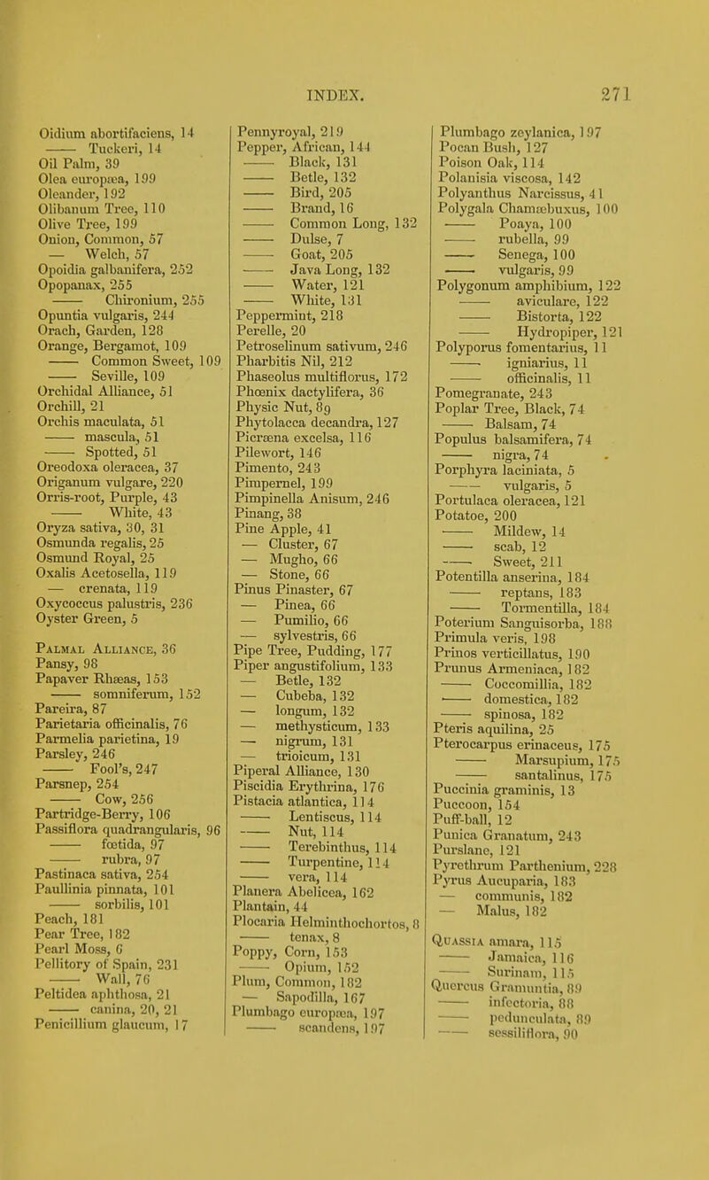 Oidium abortifaciens, 14 Tuckeri, 14 Oil Palm, 39 Olea europiBa, 199 Oleander, 192 Olibauum Tree, 110 Olive Tree, 199 Oniou, Common, 57 — Welch, 57 Opoidia galbanifera, 252 Opopanax, 255 Chironium, 255 Opmitia vulgaris, 244 Orach, Garden, 128 Orange, Bergamot, 109 Common Sweet, 109 Seville, 109 Orchidal Alliance, 51 OrchiU, 21 Orchis maculata, 51 mascula, 51 Spotted, 51 Oreodoxa oleracea, 37 Origanum vulgare, 220 Orris-root, Purple, 43 White, 43 Oryza sativa, 30, 31 Osmunda regahs, 25 Osmund Royal, 25 OxaJis Acetosella, 119 — crenata, 119 Oxycoccus palustris, 236 Oyster Green, 5 Palmal Alliance, 36 Pansy, 98 Papaver Rhteas, 153 somniferum, 152 Pareira, 87 Parietaria officinalis, 76 Parmelia parietina, 19 Parsley, 246 Fool's, 247 Parsnep, 254 Cow,256 Partridge-BeiTy, 106 Passiflora quadrangularis, 96 foetida, 97 —— rubra, 97 Pastinaca sativa, 254 Paullinia pinnata, 101 sorbilis, 101 Peach, 181 Pear Tree, 182 Pearl Moss, 6 Pellitory of Spain, 231 Wall, 76 Peltidea aphthosa, 21 canina, 20, 21 PenicilHum glaucum, 17 Pennyroyal, 219 Pepper, African, 144 Black, 131 Betle, 132 Bird, 205 Brand, 16 Common Long, 132 Dulse, 7 ■ Goat, 205 Java Long, 132 Water, 121 White, 131 Peppermint, 218 Perelle, 20 Petroselinum sativum, 246 Pharbitis Nil, 212 Phaseolus multiflorus, 172 Phoenix dactylifera, 36 Physic Nut, 89 Phytolacca decandra, 127 Picrtena excelsa, 116 PQewort, 146 Pimento, 243 Pimpernel, 199 Pimpinella Anisum, 246 Pinang, 38 Pine Apple, 41 — Cluster, 67 — Mugho, 66 — Stone, 66 Pinus Pinaster, 67 — Pinea, 66 — Pumilio, 66 — sylvestris, 66 Pipe Tree, Pudding, 177 Piper angustifolium, 133 — Betle, 132 — Cubeba, 132 — longum, 132 — methysticum, 133 — nigrum, 131 — trioicum, 131 Piperal Alliance, 130 Piscidia Erythrina, 176 Pistacia atlantica, 114 Lentiscus, 114 Nut, 114 Terebinthus, 114 Turpentine, 114 vera, 114 Planera Abelicea, 162 Plantain, 44 Plocaria Helminthochortos, 8 tenax, 8 Poppy, Corn, 153 • • Opium, 152 Plum, Common, 182 — Sapodilla, 167 Plumbago curoptca, 197 scandens, 197 Plumbago zeylanica, 197 Pocan Bush, 127 Poison Oak, 114 Polanisia viscosa, 142 Polyanthus Nai-cissus, 41 Polygala Chamsebuxus, 100 • Poaya, 100 rubella, 99 Senega, 100 vulgaris, 99 Polygonum amphibium, 122 aviculare, 122 Bistorta, 122 Hydropiper, 121 Polyporus foraentarius, 11 ■ igniarius, 11 ■ officinalis, 11 Pomegranate, 243 Poplar Tree, Black, 74 Balsam, 74 Populus balsamifera, 74 nigra, 74 Porphyra laciniata, 5 vulgaris, 5 Portulaca oleracea, 121 Potatoe, 200 Mildew, 14 scab, 12 ■ Sweet, 211 Potentilla anseriua, 184 reptans, 183 TormentUla, 184 Poterium Sanguisorba, 188 Primula veris, 198 Prinos vertieillatus, 190 Prunus Armeniaca, 182 Coccomillia, 182 ■ domestica, 182 spinosa, 182 Pteris aquilina, 25 Pteroearpus erinaceus, 175 Marsupium, 175 santalinus, 175 Puccinia graminis, 13 Puccoon, 154 Puff-ball, 12 Puuica Granatum, 243 Pm-slane, 121 PjTethrum Pai'thenium, 228 PjTus Aucuparia, 183 — communis, 182 — Mains, 182 Quassia amai-a, 115 Jamaica, 116 Surinam, 115 Quercus Granumtia, 89 infcctoria, 88 pcdunculata, 89 sessiliflora, 90