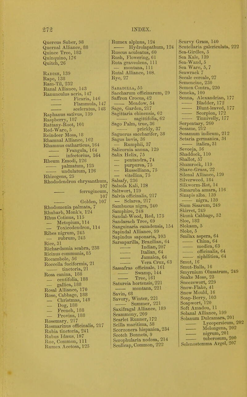 Quercus Suber, 98 Quernal Alliance, 88 Quince Tree, 183 Quinquino, 17fi Quitch, 26 Radish, 139 Rape, 138 Ram-Til, 232 Ranal Alliance, 143 Ranunculus acris, 147 Ficaria, 146 Flammula, 147 sceleratus, 148 Raphanus sativus, 139 Raspben-y, 187 Rattany-Root, 101 Red-Ware, 5 Reindeer Moss, 18 Rhamnal Alliance, 162 Rhanmus catharticus, 164 Frangula, 164 infectorius, 164 Rheum Emodi, 126 palmatum, 125 undulatum, 126 Rhizogens, 25 Rhododendron chrysanthum, 107 ferrugineum, 107 Golden, 107 Rhodomenia palmata, 7 Rhubarb, Monk's, 124 Rhus Cotinus, 115 — Metopium, 114 Toxicodendron, 114 Ribes nigrum, 245 — rubrum, 245 Rice, 31 Richardsonia scabra, 238 Ricinus communis, 85 Rocambole, 56 Roccella fuciformis, 21 tinctoria, 21 Rosa canina, 188 — centifolia, 188 — gaUica, 188 Rosal Alliance, 170 Rose, Cabbage, 188 — Christmas, 148 — Dog, 188 — French, 188 — Provms, 188 Rosemary, 217 Rosmarinus oflScinaUs, 217 Rubia tinctoria, 241 Rubus Ida3us, 187 Rue, Common, 111 Rumex Acetosa, 125 Rumex alpinus, 124 • Hydrolapathum, 124 Ruscus aculeatus, 60 Rush, Flowering, 61 Ruta graveolens, 111 — montana, 111 Rutal Alliance, 108. Rye, 27 Sabadilla, 55 Saccharum officinarum, 29 Saffron Crocus, 42 Meadow, 54 Sage, Garden, 217 Sagittaria chinensis, 62 sagittifolia, 62 Sago Palm, true, 36 prickly, 37 Saguerus saccharifer, 38 Sagus Ifevis, 36 — Rumpliii, 37 Salicornia annua, 129 SaUx Helix, 75 — pentandra, 74 — purpurea, 75 — RusseUiana, 75 — vitellina, 75 Salsafy, 236 Salsola Kali, 128 Saltwort, 129 Salvia officinalis, 217 — Sclarea, 217 Sambucus nigra, 240 Samphire, 248 Sandal-Wood, Red, 175 Sandarach Tree, 69 Sanguinaria canadensis, 154 Sapindal AlUance, 99 Sapindus saponaria, 103 Sarsaparilla, Brazilian, 64 , Indian, 207 . ItaUan, 64 Jamaica, 64 Vera Cruz, 63 Sassafras officinale, 161 Swamp, 144 Tree, 161 Satm'eia hortensis, 221 montana, 221 Savin, 68 Savory, Winter, 221 Summer, 221 Saxifragal AUiance, 189 Scammony, 209 Scarlet Runner, 172 Scilla maritima, 58 Scorzonera hispanica, 234 Scotch Bonnets, 9 Scrophularia nodosa, 214 Scullcap, Common, 222 Scurvy Grass, 140 Scutellaria galericulata, 222 Sea-Girdles, 5 Sea Kale, 139 Sea-Wand, 5 Sea Ware, 5, 7 Seawrack 7 Secale cereale, 27 Semencine, 230 Semen Contra, 230 Seneka, 100 Senna, Alexandrian, 177 Bladder, 172 Blimt-leaved, 177 Scorpion, 172 Tinnivelly, 177 Serpentary, 260 Sesame, 212 Sesamum indicum, 212 Setaria germanica, 31 itaUca, 31 Sevoeja, 56 Shaddock, 110 Shallot, 57 Shamrock, 119 Shave-Grass, 22 Silenal Alhauce, 120 SUverweed, 184 Silkworm-Rot, 14 Simaruba amara, 116 Sinapis alba, 139 ' nigra, 139 Slum Sisarum, 249 Skirret, 249 Skunk Cabbage, 52 Sloe, 182 Slokaun, 5 Sloke, 5 Smilax aspera, 64 China, 64 medica, 63 • officinalis, 64 siphihtica, 64 Smut, 16 Smut-Balls, 16 Smymium Olusatrum, 249 Snake Moss, 23 Sneezewort, 229 Snow-Flake, 41 Snow Mould, 16 Soap-Berry, 103 Soapwort, 120 Soft Amadou, 11 Solanal AlHance, 199 Solaniun Dulcamara, 201 Lycopersicum, 202 Melongena, 202 nigrum, 201 tuberosum, 200 Solenostemma Argel, 207