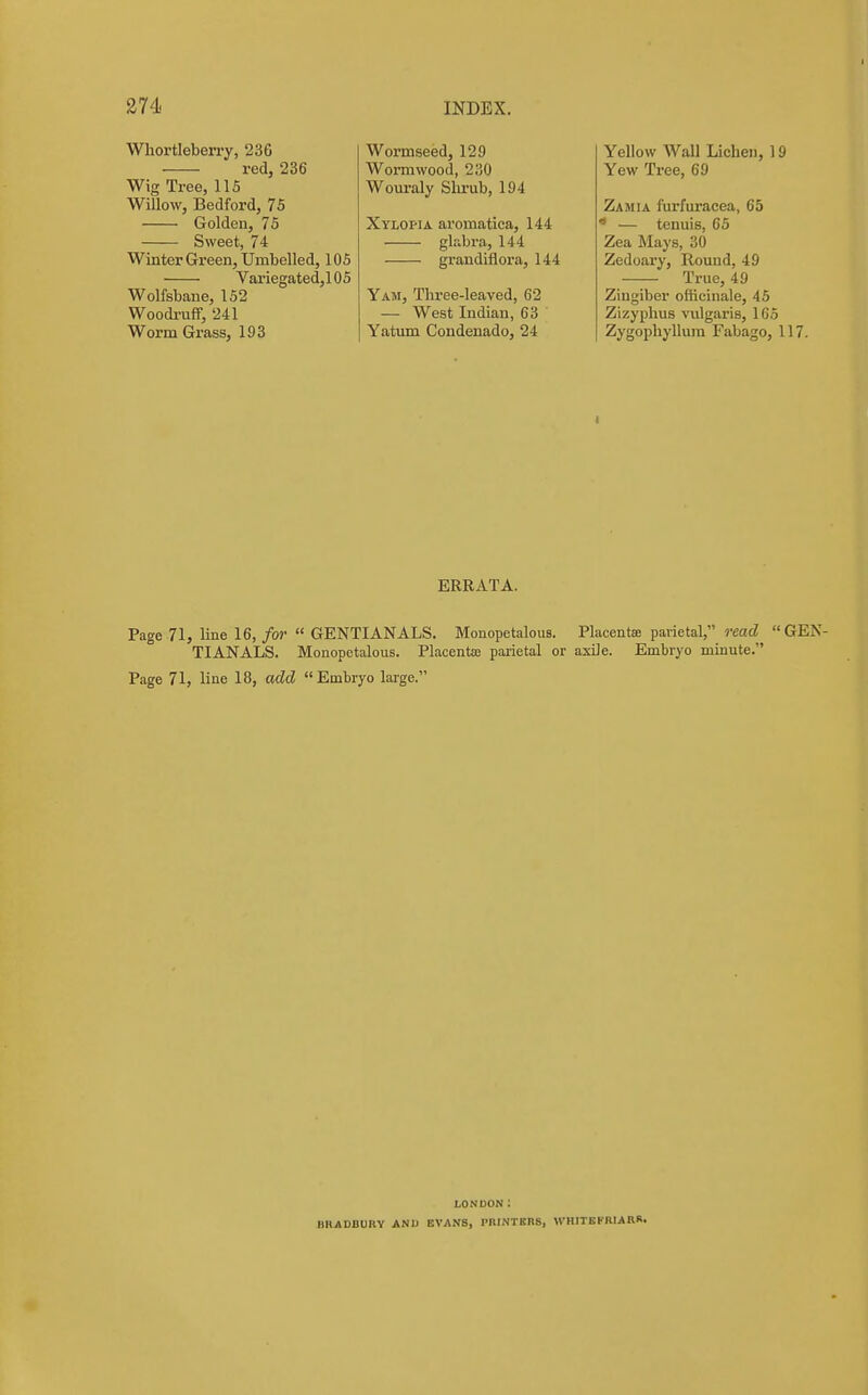 Whortleberry, 236 red, 236 Wig Tree, IIS Willow, Bedford, 75 Golden, 75 Sweet, 74 Winter Green, Umbelled, 105 Variegated,105 Wolfsbane, 152 Woodi-uff, 241 Worm Grass, 193 Wormseed, 129 Wormwood, 230 Wouraly Shrub, 194 Xylopia aromatica, 144 glabra, 144 graudiflora, 144 Yam, Three-leaved, 62 — West Indian, 63 Yatum Condenado, 24 Yellow Wall Lichen, 19 Yew Tree, 69 Zamia furfuracea, 65 ' — tenuis, 65 Zea Mays, 30 Zedoary, Round, 49 True, 49 Zingiber officinale, 45 Zizyphus \T.ilgaris, 165 Zygophyllum Fabago, 117. ERRATA. Page 71, line 16,/OJ- GENTIANALS. Monopetalous. Placentse parietal, reacZ «GEN- TIAN ALS. Monopetalous. Placentae parietal or axile. Embryo minute. Page 71, line 18, add Embryo large. LONDON : BRADBURY AND EVANS, PRINTBBS, WHITBKRIARR.