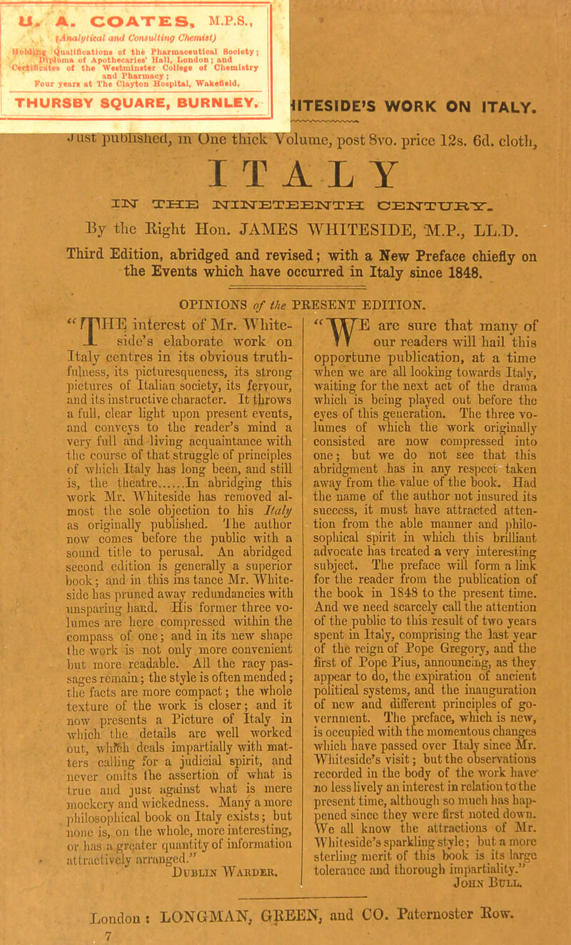 U. A. COATES, M.P.S., ^Analytical aiui Consulting Chemist) Uoliij^g (iuiillflcatloni ol the Pharmaoautloal Society; Dli>loma of Apothecaries' Hall, London ; and 'C«l(lflcatei o( the Weitmluiter College oi Chemistry and Pharmacy ; Four yean at The Clayton Uospita], Wakefield. THUR8BY SQUARE, BURNLEY. IITESIDE'S WORK ON ITALY. HHipfflPWlPWSck Volume, post 8vo. price 12s. 6d. cloth. I T A L Y By the Riglit Hon. JAMES WHITESIDE, M.P., LL.D. Third Edition, abridged and revised; with a New Preface chiefly on the Events which have occurred in Italy since 1848. OPINIONS of the PRESENT EDITION, THE interest of Mr. White- side's elaborate work on Italy centres in its obvious truth- fulness, its picturesqueness, its strong pictures of Italian society, its fervour, and its instructive character. It throws a full, clear liglit upon present events, and conveys to the reader's mind a very full and living acquaintance with the course of that struggle of principles of which Italy has long been, and still is, the theatre In abridging this work Mr. Whiteside has removed al- most the sole objection to his Italy as originally published. The author now comes before the public with a sound title to perusal. An abridged second edition is generally a superior book; and in this ins tance Mr. White- side has pruned away redundancies with unsparing hand. His former three vo- lumes are here compressed within the compass of one; and in its new shape the work is not only more convenient but more readable. All the racy pas- sages remain; the style is often mended; the facts are more compact; the whole texture of the work is closer; and it now presents a Picture of Italy in which the details are well worked out, whfEh deals impartially with mat- ters calling for a judicial spirit, and never omits the assertion of what is true and jusl against what is mere mockery and wickedness. Many a more ^ philosophical book on Italy exists; but ' 1101)0 is, on the whole, more interesting, or has a greater quantity of information attractively arranged. DUBLIJS Wardih. TT7E are sure that many of T T our readers will hail this opportune publication, at a time when we are all looking towards Italy, waiting for the next act of the drama which is being played out before the eyes of this geueration. The three vo- lumes of which the work originally consisted are now compressed into one; but we do not see that this abridgment has in any respect taken away from the value of the book. Had the name of the author not insured its success, it must have attracted atten- tion from the able manner and philo- sophical spirit in which this brilliant advocate has treated a very interesting subject. The preface will form a Imk for the reader from the publication of the book in 1848 to the present time. And we need scarcely call the attention of the public to this result of two years spent in Italy, comprising the last year of the reign of Pope Gregory, and the first of Pope Pius, announcing, as they appear to do, the expiration of ancient political systems, and the inauguration of new and different principles of go- vernment. The preface, which is new, is occupied with the momentous changes which have passed over Italy since Mr. Wliiteside's visit; but the observations recorded in the body of the work have^ no lesshvely an interest in relat ion to the present time, althougii so mncli has hap- pened since they were first noted down. We all know the attractions of Mr. Whit cside's sparkling style; but a more sterling merit of this book is its large tolerance and thorough impartiality. John Btjll. London t LONGMAN, GBEEN, and CO. Paternoster Kow. 7
