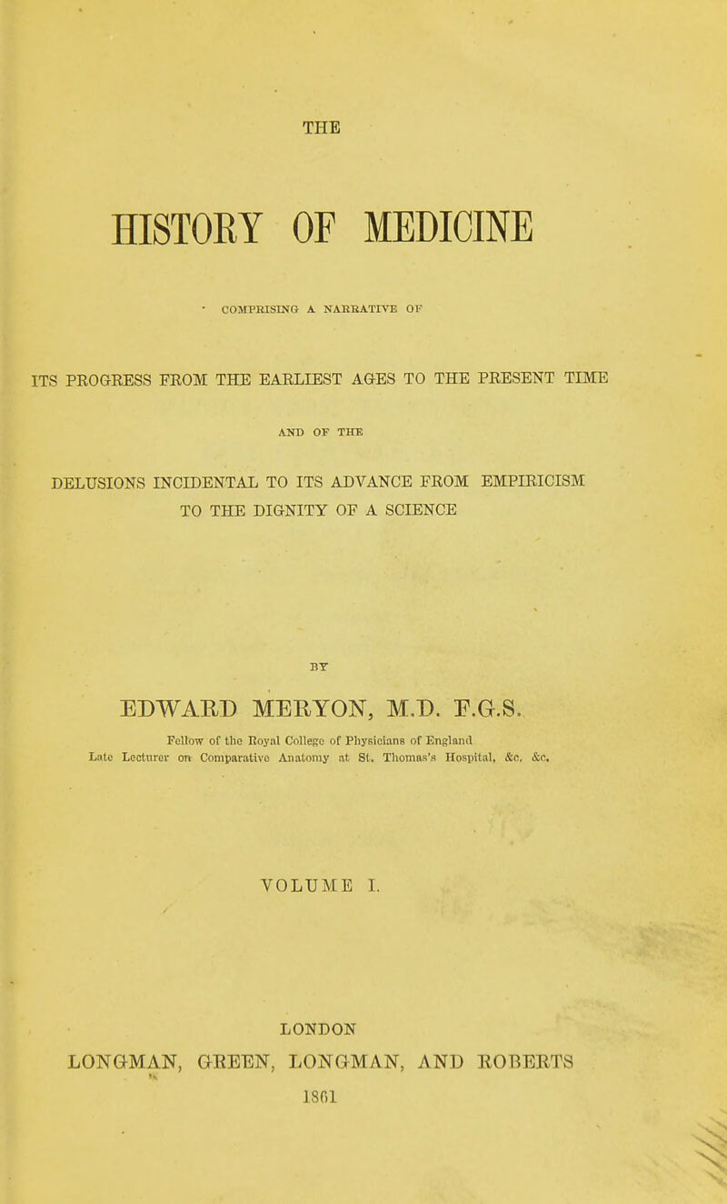 HISTORY OF MEDICINE • COMPEISING A NAEKATIVE OF ITS PEOGRESS FROM THE EARLIEST AGES TO THE PRESENT TIME AND OF TITE DELUSIONS INCIDENTAL TO ITS ADVANCE FROM EMPIRICISM TO THE DIGNITY OF A SCIENCE BY EDWAED MERYON, M.D. E.G.S. Follow of the Royal College of Physicians of England Late Lecturer on Comparative Anatomy at St, Thomas's Hospital, &c. &c. VOLUME I. LONDON LONGMAN, QEEEN, LONGMAN, AND ROBERTS 1801
