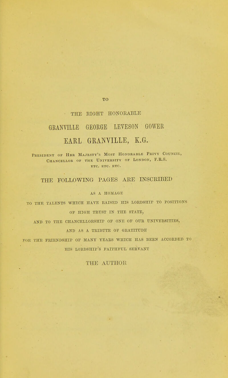 THE EIGHT HONOEABLE GRANVILLE GEORGE LEVESON GOWER EARL GRANVILLE, K.G. President of Hbr Majesty's Most Honorable Privy Council, Chancellor of the University of London, F.R.S. etc. etc. etc. THE FOLLOWING PAGES ARE mSCRIBED AS A HOMAGE TO THE TALENTS WHICH HAVE KAISED HIS lOBBSHir TO POSITIONS OE HIGH TEtrST IN THE STATE, AND TO THE CHANCELLOESHIP OF ONE OF OTIIl UNIYEBSITIES, AND AS A TBIBUTE OF GEATITUDE FOE THE FEIENDSHIP OF MANY YEAES WHICH HAS BEEN ACCOBDEB TO HIS LOEDSHIP'S FAITHFUL SEEVANT THE AUTHOR