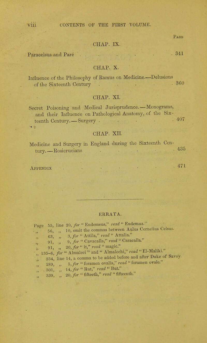 ^Ul CONTENTS OF THE FIRST VOLUME. Page CHAP. IX. Paracelsus and Par6 341 CHAP. X. Influence of the Philosophy of Ramus on Medicine.—Delusions of the Sixteenth Century . • . • -360 CHAP. XI. Secret Poisoning and Medical Jurisprudence. — Monograms, and their Influence on Pathological Anatomy, of the Six- teenth Century. — Surgery . . . • • 407 ■» V CHAP. xn. Medicine and Surgery in England dtiring the Sixteenth Cen- tury.—Eosicrucians . • • • • ^35 Appendix . • . . . • ■ 471 ERRATA. Page .55, line 20, ybr  Endemeus, ?-earf  Eudemus. 56 10, omit the commas between Aulus Cornelius Celsus. Cs' 3,/or  Attila, read  Attalia. r 91, „ 9, for  Cavacalla, read  Caracalla. 9l' 20,for it, read magic 135-6, for  Almaleci and  Almalechi, read  El-Maliki. 234', line 14, a comma to be added before and after Duke of Savoy. 289,' „ 5, for  foramen ovalis, read  foramen ovale.  . 30l[ l4,for Rnt, read But  339, „ 20,/or fifteeth, read fifteenth.