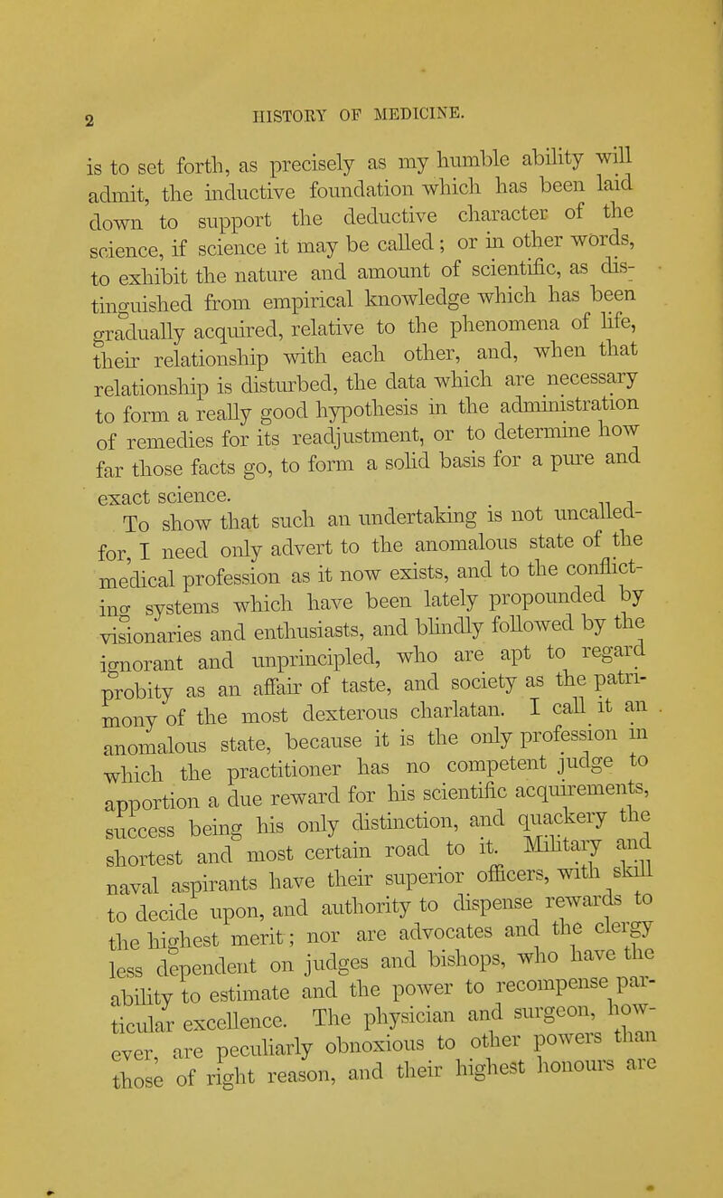 is to set forth, as precisely as my humble ability will admit, the inductive foundation which has been laid down to support the deductive character of the science, if science it may be caUed; or m other words, to exhibit the nature and amount of scientific, as dis- • tinguished from empirical knowledge which has been gradually acquired, relative to the phenomena of fife, theh relationship with each other, and, when that relationship is distm^bed, the data which are necessary to form a really good hypothesis m the adnumstration of remedies for its readjustment, or to determine how far those facts go, to form a sohd basis for a pm^e and exact science. To show that such an undertaMng is not uncaUecl- for I need only advert to the anomalous state of the medical profession as it now exists, and to the conflict- ino- systems which have been lately propounded by visionaries and enthusiasts, and bhndly followed by the ignorant and unprincipled, who are apt to regard probity as an affair of taste, and society as the patri- mony of the most dexterous charlatan. I caU it an . anomalous state, because it is the only profession m which the practitioner has no competent judge to apportion a due reward for his scientific acqim^ements, success being his only distinction, and quackery the shortest and most certain road to it^ IMihtary and naval aspirants have their superior officers, with skill to decide upon, and authority to dispense rewards to the highest merit; nor are advocates and the clerp less dependent on judges and bishops, who have the abihty to estimate and the power to recompense par- ticular excellence. The physician and surgeon, how- ever, are peculiarly obnoxious to other powers than thos; of right reason, and their highest honours are