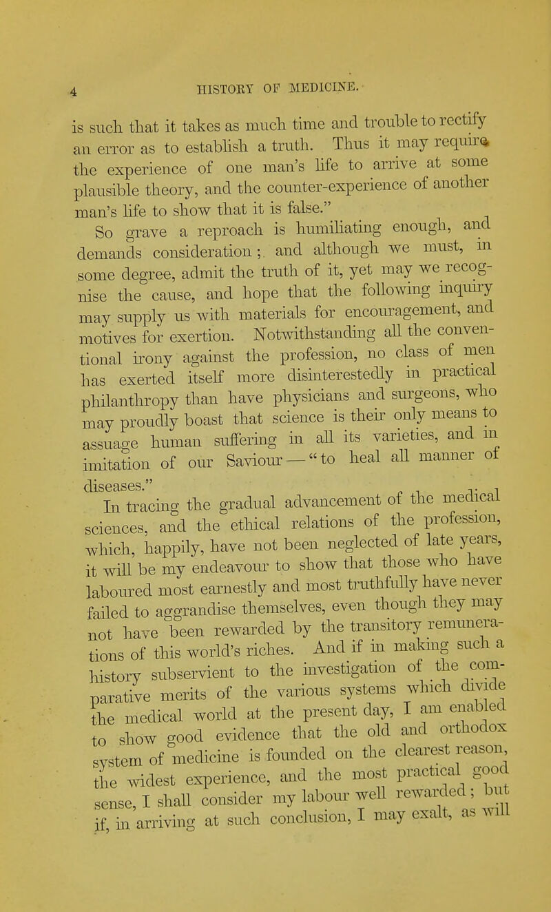is such tlmt it takes as much time and trouble to rectify an error as to estabhsh a truth. Thus it may requu^* the experience of one man's hfe to arrive at some plausible theory, and the counter-experience of another man's hfe to show that it is false. So grave a reproach is humihating enough, and demands consideration;. and although we must, m some degree, admit the truth of it, yet may we recog- nise the cause, and hope that the following mqmry may supply us with materials for encouragement, and motives for exertion. Notwithstanding all the conven- tional u-ony against the profession, no class of men has exerted itself more disinterestedly in practical philanthropy than have physicians and surgeons, who may proudly boast that science is thek only means to assuage human suffering in aU its varieties, and m imitation of our Saviour-to heal all manner of diseases. In tracing the gradual advancement of the medical sciences, and the ethical relations of the profession, which, happily, have not been neglected of late years, it wiU be my endeavour to show that those who have laboured most earnestly and most truthfully have never failed to aggrandise themselves, even though they may not have been rewarded by the transitory remunera- tions of this world's riches. And if in makmg such a history subservient to the mvestigation of parative merits of the various systems which divide the medical world at the present day, I am enabled to show good evidence that the old and orthodox svstem of medicine is founded on the clearest reason the widest experience, and the most practical good sense, I shall consider my labour well rewarded; bu