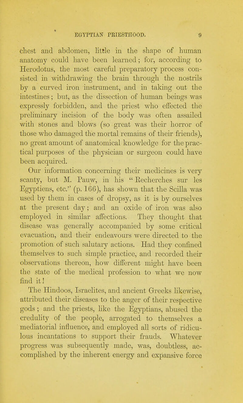 cliest and abdomen, little in tlie shape of human anatomy could have been learned; for, according to Herodotus, the most careful preparatory process con- sisted m withdrawing the brain through the nostrils by a curved iron mstrument, and in taking out the intestines; but, as the dissection of human beings was expressly forbidden, and the priest who effected the preliminary incision of the body was often assailed with stones and blows (so great was their horror of those who damaged the mortal remains of their friends), no great amount of anatomical knowledge for the prac- tical purposes of the physician or surgeon could have been acquired. Our information concerning their medicines is very scanty, but M. Pauw, in his  Eecherches sur les Egyptiens, etc. (p. 166), has shown that the Scilla was used by them in cases of dropsy, as it is by ourselves at the present day; and an oxide of iron was also employed in similar affections. They thought that disease was generaUy accompanied by some critical evacuation, and their endeavom'-s were directed to the promotion of such salutary actions. Had they confined themselves to such simple practice, and recorded their observations thereon, how different might have been the state of the medical profession to what Ave now find it! The Hindoos, Israelites, and ancient Greeks hkewise, attributed their diseases to the anger of their respective gods ; and the priests, hke the Egy]^)tians, abused the crednhty of the people, arrogated to themselves a mediatorial influence, and employed all sorts of ridicu- lous incantations to support their frauds. Whatever progress was subsequently made, was, doubtless, ac- complished by the inherent energy and expansive force