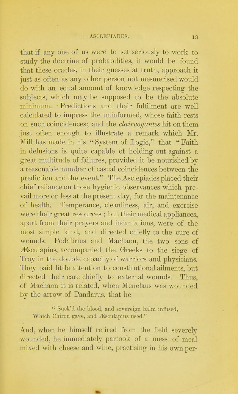 ASCLEPIADES. tliat if any one of us were to set seriously to work to study the doctrine of probabilities, it would be found that these oracles, in their guesses at truth, approach it just as often as any other person not mesmerised would do with an equal amount of knowledge respecting the subjects, which may be supposed to be the absolute minimum. ^ Predictions and their fulfilment are well calculated to impress the uninformed, whose faith rests on such coincidences; and the clairvoyantes hit on them just often enough to illustrate a remark which ]\Ir. JMill has made in his  System of Logic, that  Faith in delusions is quite capable of holding out against a great multitude of failures, provided it be nourished by a reasonable number of casual coincidences between the prediction and the event. The Asclepiades placed their chief rehance on those hygienic observances which pre- vail more or less at the present day, for the maintenance of health. Temperance, cleanhness, air, and exercise were theu- great resources ; but then- medical apphances, apart ft^om their prayers and incantations, were of the most simple kind, and directed chiefly to the cure of wounds. Podalirius and Machaoii, the two sons of j^Jsculapius, accompanied the Greeks to the siege of Troy in the double capacity of warriors and physicians. They paid httle attention to constitutional ailments, but directed their care chiefly to external wounds. Thus, of Machaon it is related, when Menelaus was wounded by the arrow of Pandarus, that he  Suck'd tlie blood, and sovereign balm inftised, Whicli Chiron gave, and iEsculapius used. And, when he himself retired from the field severely wounded, he immediately partook of a mess of meal mixed with cheese and wine, practising in his own per-