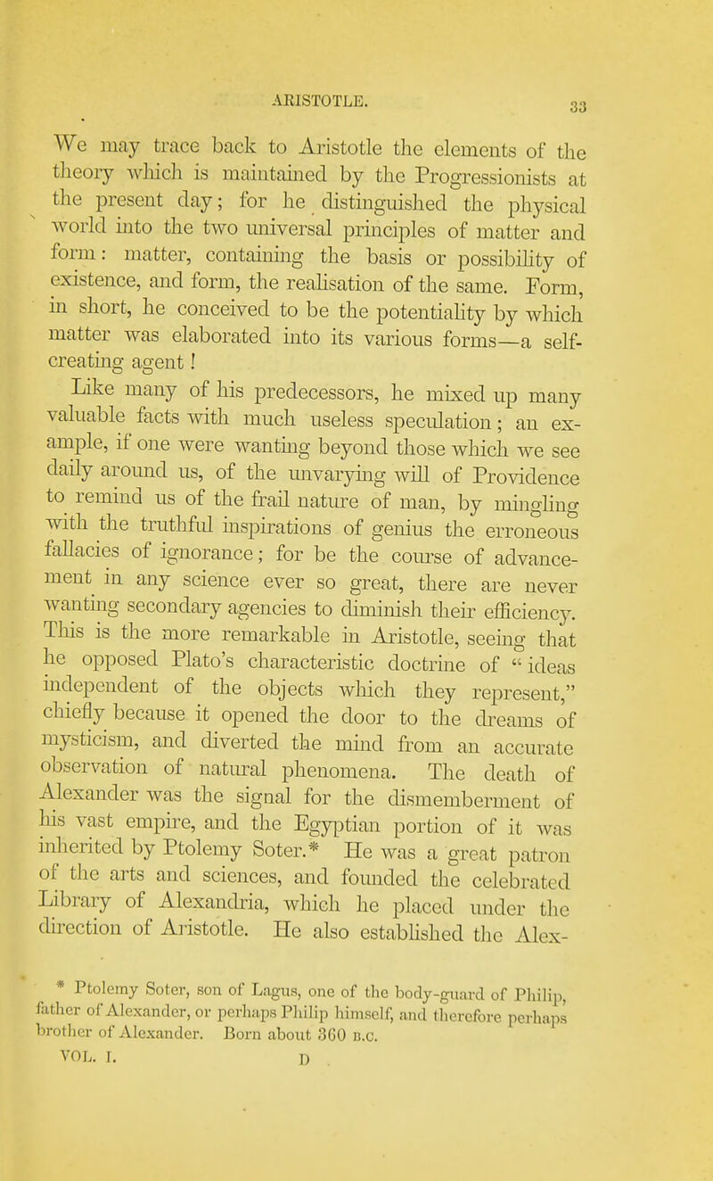 We may trace back to Aristotle the elements of the theory wliich is maintauiecl by the Progressionists at the present day; for he distinguished the physical world hito the two imiversal principles of matter and form: matter, containing the basis or possibihty of existence, and form, the reahsation of the same. Form, in short, he conceived to be the potentiahty by which matter was elaborated into its various forms—a self- creating agent! Like many of his predecessors, he mixed up many valuable facts with much useless speculation; an ex- ample, if one were wantmg beyond those which we see daily around us, of the unvaryuig will of Providence to remind us of the frail natm^e of man, by mingling with the truthful mspirations of genius the erroneous fallacies of ignorance; for be the course of advance- ment in any science ever so great, there are never wanting secondary agencies to diminish their efficiency. This is the more remarkable in Aristotle, seeing that he opposed Plato's characteristic doctrine of ideas mdependent of the objects wliich they represent, chiefly because it opened the door to the dreams of mysticism, and diverted the mind from an accurate observation of natiural phenomena. The death of Alexander was the sigaal for the dismemberment of his vast empire, and the Egyptian portion of it was inherited by Ptolemy Soter.* He was a great patron of the arts and sciences, and founded the celebrated Library of Alexandria, which he placed under the dnection of Aristotle. He also estabhshed the Alex- * Ptolemy Soter, son of Lagus, one of the body-guard of Piiilip, father of Alexander, or perhaps PhiUp himself, and therefore perhaps brother of Alexander. Born about 360 n.c. VOL, I. J)