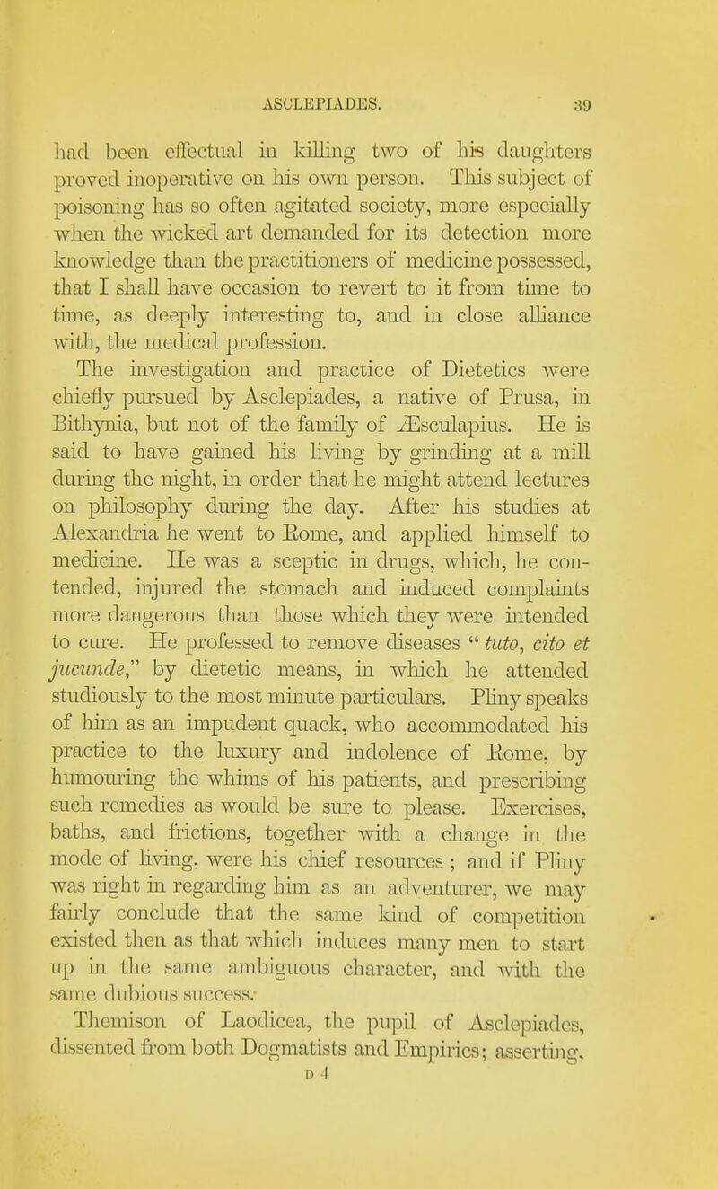 had been efTectual in killing two of his daugliters proved inoperative on his own person. This subject of poisoning has so often agitated society, more especially when the mcked art demanded for its detection more knowledge than the practitioners of medicine possessed, that I shall have occasion to revert to it from time to tmie, as deeply interesting to, and in close alhance with, the medical profession. The investigation and practice of Dietetics were chiefly pursued by Asclepiades, a native of Prusa, in Bithynia, but not of the family of ^sculapius. He is said to have gamed his Uving by grmding at a mill during the night, m order that he might attend lectiures on philosophy during the day. After his studies at Alexandria he went to Kome, and applied liimself to medicine. He was a sceptic in drugs, which, he con- tended, mjured the stomach and induced complamts more dangerous than those which they were mtended to cure. He professed to remove diseases  tuto, cito et jncunde, by dietetic means, in wliich he attended studiously to the most minute particulars. Phny speaks of him as an impudent quack, who accommodated his practice to the luxury and indolence of Eome, by humourmg the whims of his patients, and prescribing such remedies as would be sure to please. Exercises, baths, and frictions, together with a change in the mode of hving, were his chief resources ; and if Pliny was right m regarding him as an adventurer, we may faudy conclude that the same kind of competition existed then as that which induces many men to start up in the same ambiguous character, and with the same dubious success.- Themison of Laodicea, the pupil of Asclepiades, dissented from both Dogmatists and Empirics; asserthig, D 4