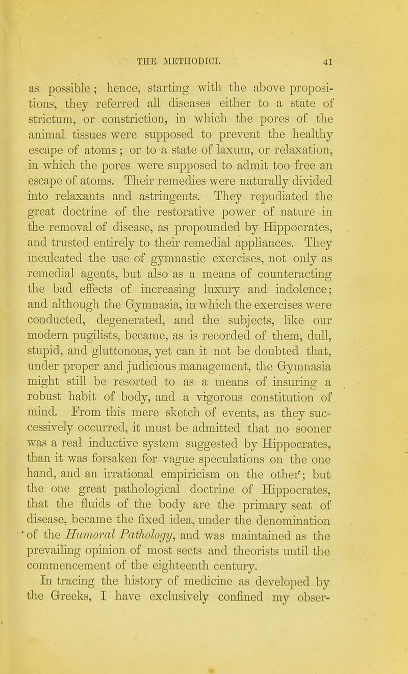 as possible ; lience, starting with the above proposi- tions, tliey referred all diseases either to a state of strictnm, or constriction, in which the pores of the animal tissues were supposed to prevent the healthy- escape of atoms ; or to a state of laxum, or relaxation, in which the pores were supposed to admit too free an escape of atoms. Their remedies were natm-ally divided into relaxants and astringents. They repudiated the great doctrine of the restorative power of nature in the removal of disease, as propounded by Hippocrates, and trusted entirely to theu remedial apphances. They inculcated the use of gymnastic exercises, not only as remedial agents, but also as a means of counteracting the bad effects of increasing luxiu-y and indolence; and although the Gymnasia, in which the exercises were conducted, degenerated, and the subjects, like our modern pugihsts, became, as is recorded of them, didl, stupid, and gluttonous, yet can it not be doubted that, under proper and judicious management, the Gymnasia might stiU be resorted to as a means of insming a robust habit of body, and a vigorous constitution of mind. From this mere sketch of events, as they suc- cessively occurred, it must be admitted that no sooner was a real inductive system suggested by Hippocrates, than it was forsaken for vague speculations on the one hand, and an ^rational empiricism on the other'; but the one great pathological doctrine of Hippocrates, that the fluids of the body are the primary seat of disease, became the fixed idea, under the denomination • of the Humoral Pathology, and was maintained as the prevaihng opinion of most sects and theorists until the commencement of the eighteenth century. In tracing the history of medicine as developed by the Greeks, I have exclusively confined my obser-