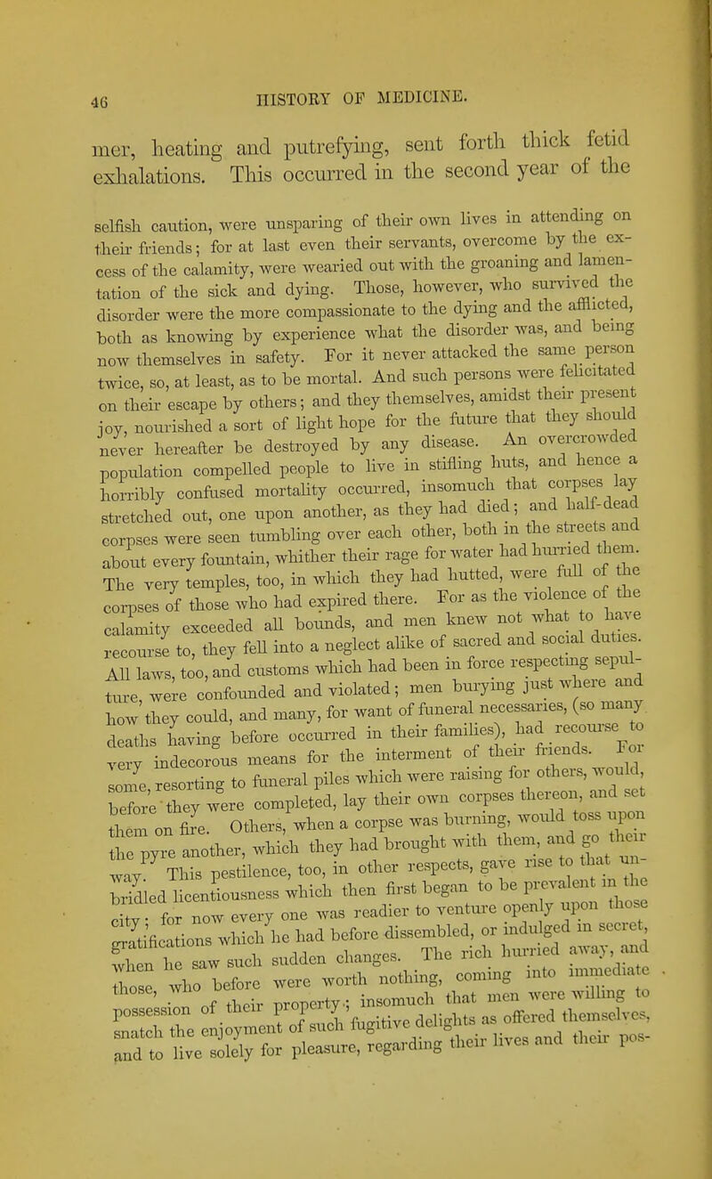 mer, heating and putrefying, sent forth thick fetid exhalations. This occurred in the second year of the selfish caution, were unsparing of their o^vn lives in attending on their friends; for at last even their servants, overcome by the ex- cess of the calamity, were wearied out with the groaning and lamen- tation of the sick and dying. Those, however, who sui-viv^d the disorder were the more compassionate to the dymg and the afflicted, both as knowing by experience what the disorder was, and bemg now themselves in safety. For it never attacked the same person twice, so, at least, as to be mortal. And such persons were fehcitated on their escape by others; and they themselves, amidst then- present joy, nourished a sort of light hope for the fature that they should never hereafter be destroyed by any disease. An overcrowded population compelled people to live in stifling huts, and hence a iorribly conflised mortahty occurred, insomuch that corpses lay stretched out, one upon another, as they had died; and half-dead corpses were seen tumbling over each other, both m the streets and about every foimtain, whither their rage for water had hiuTied them The very temples, too, in which they had hutted were fuU of the corpses of those who had expired there. For as the violence of the calamity exceeded aU bounds, and men knew not what o ha. e recoursi to, they feU into a neglect alike of sacred and social duties. All laws, t o, and customs which had been in force respecting sepi^- Le ^ere confounded and violated; men burymg just where and how'they could, and many, for want of funeral necessaries, (so many deaths having before occurred in their famihes , .^^^d reco^^^^^^^^^^^ ,ery indecorous means for the interment of their loni resorting to funeral piles which were raismg for others, would before they were completed, lay their own corpses thei^on, and set them on &e. Others, when a corpse was burning would toss upon t ;yre another, whidi they had brought with ^1--, and gc. their lav This pestilence, too, in other respects, gave rise to that un- wiedl centLsness;hich then first began to be prevalent in the X for now every one was readier to venture openly upon those Sifica ions wliich he had before dissembled, or indulged m secret Sn h saw such sudden changes. The rich hurried away, and ho before were worth nothing, coming mto immedia e those, wno ^^^^^^t^. insomuch that men were willmg to and to live solely for pleasure, regarding the., lives and then: pos