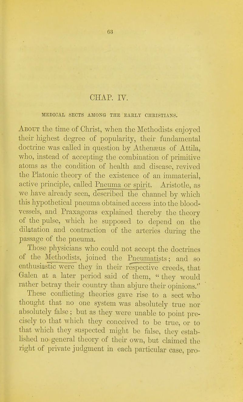 CHAR IV. MEDICAL SECTS AMONG THE EAELY CHRISTIANS. About the time of Christ, when the Methodists enjoyed their liighest degree of popularity, their fundamental doctrine was called in question by Athenseus of Attila, who, mstead of accepting the combination of primitive atoms as the condition of health and disease, revived the Platonic theory of the existence of an immaterial, active principle, called Fneuma or spirit. Aristotle, as we have already seen, described the channel by which this hypothetical pneuma obtained access into the blood- vessels, and Praxagoras explained thereby the theory of the pulse, wliich he supposed to depend on the dilatation and contraction of the arteries dming the passage of the pneuma. Those physicians who could not accept the doctrines of the Methodists, joined the Pneumatists; and so enthusiastic were they in their respective creeds, that Galen at a later period said of them,  they woidd rather betray their country than abjure their opinions. These conflicting theories gave rise to a sect who thought that no one system was absolutely true nor' absolutely false ; but as they were unable to pomt pre- cisely to that which they conceived to be true, or to that which they suspected miglit be false, tliey estab- hshed no general theory of their own, but claimed the right of private judgment in each particular case, pro-