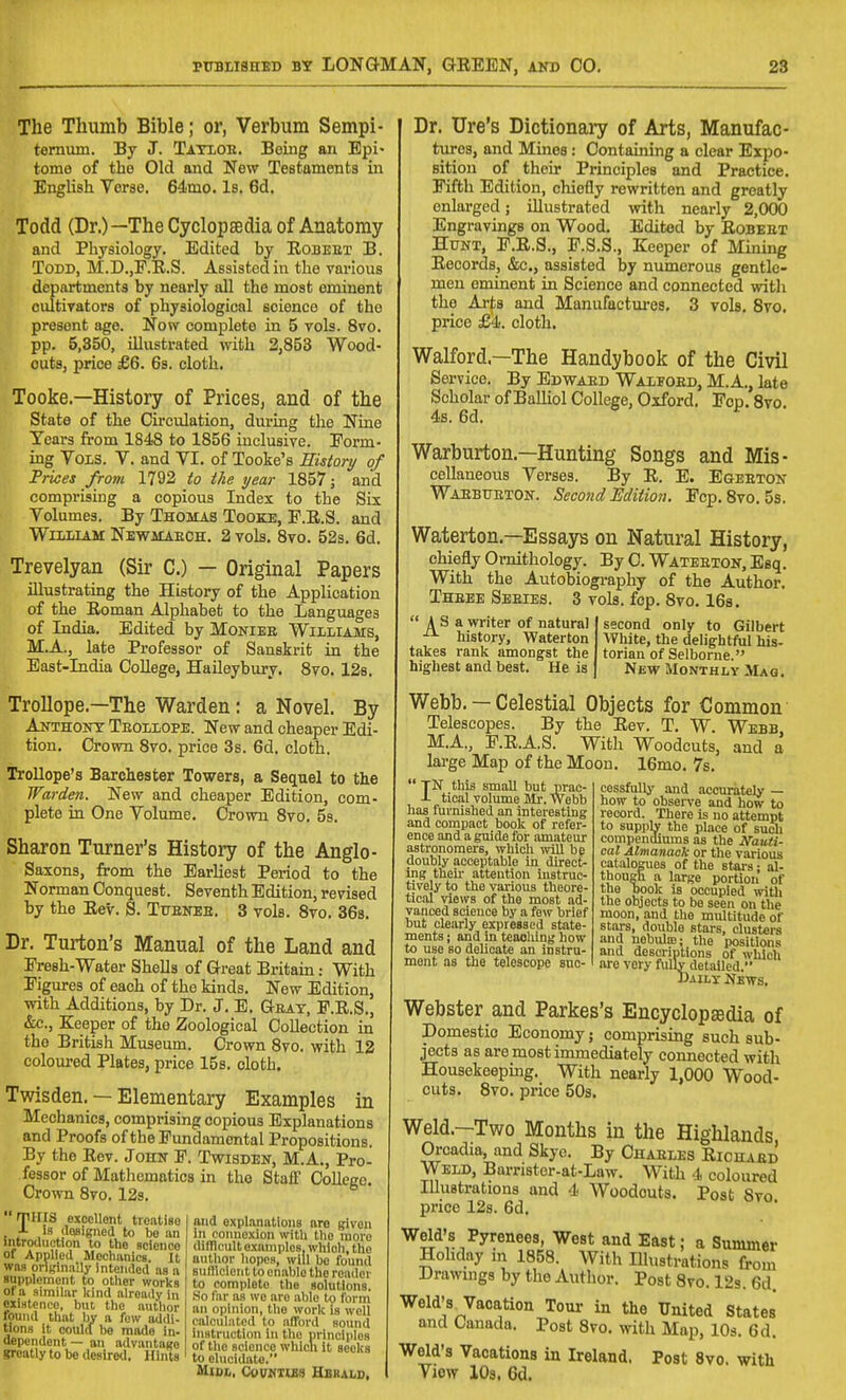 The Thumb Bible; or, Verbum Sempi- ternum. By J. Tatioe. Being an Epi- tome of the Old and New Testaments in English Verae. 64mo. Is. 6d. Todd (Dr.)—The Cyclopaedia of Anatomy and Physiology. Edited by Robeet B. Todd, M.D.,P.R.S. Assisted in the vai'ious departments by nearly all the most eminent cultivators of physiological science of the present age. Now complete in 5 vols. 8vo. pp. 5,350, illustrated with 2,853 Wood- cuts, price £6. 6s. cloth. Tooke.—History of Prices, and of the State of the Circulation, during the Nine Years from 1848 to 1856 inclusive. Form- ing VoiS. V. and YI. of Tooke's Ristory of Prices from 1792 to the year 1857 j and comprising a copious Index to the Six Volumes. By Thomas Tooke, P.R.S. and Wlliiam Newkaeoh. 2 vols. 8vo. 52s. 6d. Trevelyan (Sir C.) — Original Papers illustrating the History of the Application of the Roman Alphabet to the Languages of India. Edited by Monies Wiiliams, M.A., late Professor of Sanskrit in the East-India CoUege, Haileybury. 8vo. 12s. Trollope.—The Warden: a Novel. By Anthont Teoliope. New and cheaper Edi- tion. Crown 8vo. price 3s. 6d. cloth. TroUope's Barchester Towers, a Sequel to the Warden. New and cheaper Edition, com- plete in One Volume. Crown 8vo. 5s. Sharon Turner's History of the Anglo- Saxons, from the Earliest Period to the Norman Conquest. Seventh Edition, revised by the Rev. S. Tuenee. 3 vols. 8vo. 368. Dr. Turton's Manual of the Land and Fresh-Water Shells of Great Britain: With Figures of each of the kinds. New Edition, with Additions, by Dr. J. B. Geat, P.R.S., &c., Eieeper of the Zoological Collection in the British Museum. Crown 8vo. with 12 coloured Plates, price 15s. cloth. Twisden. — Elementary Examples in Mechanics, comprising copious Explanations and Proofs of the Fundamental Propositions. By the Rev. John F. Twisden, M.A., Pro- fessor of Mathematics in the Staff College. Crown 8vo. 12s. rrillS exocllont treatise J- 1b ilosigned to be an iiitroduction to the science of Applied Mcchftnics. It was originally intended iis a supplement to other works of a similar kind already in oxiHtence, but, the author found that l)y a few addi- tions it coulcl be made in- dependent — an advantage greatly to be desired. Hints and explanations are given in connexion with the more diflicult examples, which, the author hopes, will be found sufllciont to enable the rcadoi to complete the solutions. Mo far as wo are able to furin an opinion, tlie work is well (calculated to afford sound instruction in the principles of the science wliicii it seeks to elucidate. MlOL, COUKIUS HORALS, Dr. Ure's Dictionary of Arts, Manufac- tiu-os, and Mines: Containing a clear Expo- sition of their Principles and Practice. Fifth Edition, chiefly rewritten and greatly enlarged; illustrated with nearly 2,000 Engravings on Wood. Edited by Robeet Hunt, F.R.S., F.S.S., Sleeper of Mining Records, &c., assisted by numerous gentle- men eminent in Science and connected with the Arts and Manufactiu'es, 3 vols. Svo. price cloth. Walford.—The Handybook of the Civil Service. By Edwaed Waifoed, M.A., late Scholar of Balliol College, Oxford. Fop. Svo 4s. 6d. ^ Warburton.—Hunting Songs and Mis- cellaneous Verses. By R. E. Egeeton Waebtteton. Second Edition. Fcp.Svo. 5s. Waterton.—Essays on Natural History, chiefly Ornithology. By C. Wateston, Esq. With the Autobiography of the Author. Theee Seeies. 3 vols. fcp. Svo. 16s. second only to Gilbert White, the delightful his- torian of Selborne. New Monthly Mag.  A S a writer of natural history, Waterton takes rank among-st the highest and best. He is  TN this small but prac- J- tio.ll volume Mr. Webb has furnished an interesting and compact book of refer- ence and a guide for amateur astronomers, which ^vill bp doubly acceptable in direct- ing theu- attention instruc- tively to the various theore- tical views of the most ad- vanced science by a few brief but cle.arly expressed state- ments J and in teaoliing how to use so delicate an instru- ment as the telescope sue- Webb. — Celestial Objects for Common Telescopes. By the Rev. T. W. Webb M.A., F.R.A.S. With Woodcuts, and a large Map of the Moon. 16mo. 7s. cessfuUy and accurately — how to observe and how to record. There is no attempt to supply the place of sueli compendiums as the Nauti- cal Almanack or the various catalogues of the stars; al- though a large portion of the book is occupied witli the objects to be seen on the moon, and the multitude of stars, double stars, clusters and nebula;; the positions and descriptions of which are very fully detailed. Daily News. Webster and Parkes's Encyclopsedia of Domestic Economy; comprising such sub- jects as are most immediately connected with Housekeeping. With nearly 1,000 Wood- cuts. Svo. price 50s. Weld.—Two Months in the Highlands Orcadia, and Skye. By Chaeles Riohaed Weld, Barrister-at-Law. With 4 coloured Illustrations and 4 Woodcuts. Post Svo price 12s. 6d. Weld's Pyrenees, West and East; a Summer Holiday in 1858. With Illustrations from Drawings by the Author. Post Svo. 12s. 6d. Weld's^Vaoation Tour in the United States and Canada. Post Svo. with Map, lOs. 6d. Weld's Vacations in Ireland. Post Svo. with Yiew lOs. 6d.