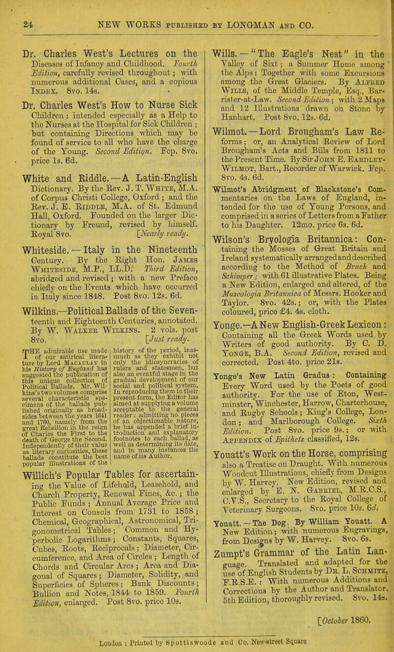 Dr. Charles West's Lectures on the Diseases of Infancy and Childhood. Fourth Edition, carefully revised throughout; with numerous additional Cases, and a copious Index. 8vo. 14s. Dr. Charles West's How to Nurse Sick Children : intended especially as a Help to the Nurses at the Hospital for Sick Children ; but containing Directions -which may bo found of service to all who have the charge of the Young. Second EdiliQu. Fcp. 8vo. price Is. 6d. White and Eiddle. —A Latin-English Dictionary. By the Eev. J. T. White, M.A. of Corpus Christi College, Oxford ; and the Eev. J. E. Eiddle, M.A. of St. Edmund Hall, Oxford. Founded on the larger Dic- tionary by Ereund, revised by himself. Eoyal 8vo. [Nearlij ready. Whiteside. — Italy in the Nineteenth Century. By the Eight Hon. James Whiteside, M.P., LL.D. Third Edition, abridged and revised ; with a new Preface chiefly on the Events which have occurred in Italy since 1848. Post 8vo. 123. 6d. Wilkins.—Political Ballads of the Seven- teenth and Eighteenth Centuries, annotated. By W. Walkee Wilkins. 2 vols, post 8vo. [Just ready. THE admirable use made of our satirical litera- ture by Lord Macaulat in his History of England has suggested the publication of this unique collection of Political Ballads. Mr. Wil- Idns's two volumes comprise several characteristic spe- cimens of the ballads pub- lished originally as broad- sides between the years 1611 and 1760, namely from the great Rebellion in the reign of Chai-les the First to the death of George the Second. Independently of their value as literary curiosities, these ballads constitute the best popular illustrations of the Willich's Popular Tables for ascertain- ing the Value of Lifehold, Leasehold, and Church Property, Eenewal Fines, &c.; the Public Funds ; Annual Average Price and Interest on Consols from 1731 to 1858 ; Chemical, Geographical, Astronomical, Tri- gonometrical Tables; Common and Hy- perbolic Logaritlmis; Constants, Squares, Cubes, EootB, Eeciprocals; Diameter, Cir- cumference, and Area of Circles ; Length of Chords and Circular Arcs ; Area and Dia- gonal of Squares; Diameter, Solidity, and Superficies of Spheres ; Bank Discounts ; Bullion and Notes, 1844 to 1859. Foitrlh Edition, enlarged. Post 8vo. price 10s. history of the period, mas- much as they exhibit not only the idiosyncracies of rulers and statesmen, but also an eventful stage in the gradual development of om- social and political system. In rcproducmg them in their present form, the Editor has aimed at supplying a volume acceptable to the general reader : admitting no pieces of an objectionable nature, he has appended a brief in- troduction and explanatory footnotes to each ballad, as well as determining its date, and in many instances the name of its Author. Wills.-The Eagle's Nest in the Valley of Sixt; a Summer Home among ' the Alps: Together with some Excursions among the Great Glaciers. By Alpiied Wills, of the Middle Temple, Esq., Bar- rister-at-Law. Second Edition; with 2 Maps and 12 Illustrations drawn oti Stone by Hanhart. Post 8vo. 128.-6d. Wihnot. —Lord Brougham's Law Re- forms ; or, an Analytical Review of Lord Brougham's Acts and Bills from 1811 to the Present Time. By Sir John E. Eaedley- WiLMOT, Bart., Recorder of Warwick. Fcp. 8vo. 43. 6d. Wilmot's Abridgment of Blackstone's Com- mentaries on the Laws of England, in- tended for the use of Young Persons, and comprised in a series of Letters from a Father' to his Daughter. 12mo. price 6s. 6d. Wilson's Bryologia Britannica: Con- taining the Mosses of Great Britain and Ireland systematically arranged and described according to the Method of Bruch and Schirmper; with 61 illustrative Plates. Being a New Edition, enlarged and altered, of the Muscologia Britannica of Messrs. Hooker and Taylor. 8vo. 423.; or, with the Plates coloured, price £4. 4s. cloth. Yonge.—ANew English-Greek Lexicon: Containing all the Greek Words used by Writers of good authority. By C. D. Yonge, B.A. Second Edition, revised and corrected. Post 4to. price 21s. Yonge's New Latin Gradus : Containing Every Word used by the Poets of good authority. For the use of Eton, West- minster, Winchester, Harrow, Charterhouse, and Rugby Schools; Ejng's College, Lon- don ; and Marlborough College. Sixth Edition. Post 8vo. price 9s.; or with Appendix ol Epithets classified, 12s. Youatt's Work on the Horse, comprising also a Treatise on Draught. With numerous Woodcut Illustrations, chiefly from Designs by W. Harvey. New Edition, revised and enlarged by E. N. Gabriel, M.R.C.S., C.V.S., Secretary to the Eoyal College of Veterinary Surgeons. 8vo. price 10s. 6d. Youatt.-The Dog. By William Youatt. A New Edition; with numerous Engravmgs, from Designs by W. Harvey. 8vo. 6s. Zumpt's Grammar of the Latin Lan- guage. Translated and adapted for the use of English Students by Db. L. Schmitz, F E S.E. : With numerous Additions aud Corrections by the Author and Translator. 5th Edition, thoroughly revised. 8vo. 14s. [October 1860. London ; Prlutod by Spottiswoode and Co. New-straot Square