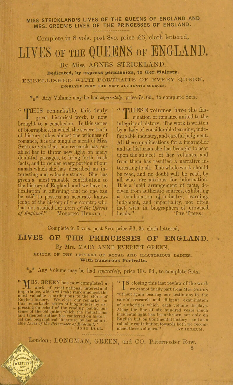 MISS STRICKLAND'S LIVES OF THE QUEENS OF ENGLAND AND MRS. GREEN'S LIVES OF THE PRINCESSES OF ENGLAND, Complete in 8 vols, post 8vo. price £3, clotL. lettered, LIVES OF THE QUEENS or ENGLAND. By Miss AGNES STRICKLAND. Dedicated, by express pemalssion, to Her Majesty. EMBE.L,LISHED WITH PORTRAITS OF EVERY ^iJJEEN, ENGRAVED FROM THE MOST AUTHENTIC SOaRCES. *#* Any Volume may be had separately, price 7s. 6d,j to complete Sets. T HIS remarkable, this truly great historical work, is now brought to a conclusion. Li this series of biographies, in which the severe truth of history takes almost the wildness of romance, it is the singular merit of Miss Strickland that her research has en- abled her to throw new light on many doubtful passages, to bring forth fresh facts, and to render every portion of our annals which she has described an in- teresting and valuable study. She has given a most valuable contribution to the history of England, and we have no hesitation in affirming that no ope can be said to possess an accurate know- ledge of the history of the country who has not studied her Lives of the Queens of England, Mobning Herald. . rpHESE volumes have the fas- JL cination of romance united to the integrity of history. The work is written by a lady of considerable learning, inde- fatigable industry, and careful judgment. All these qualifications for a biographer and an historian she has brought to bear upon the subject of her volumes, and from them has resulted a narrative in- teresting to all. The whole work should be read, and no doubt will be read, by all who are anxious for information. It is a lucid arrangement of facts, de- rived from authentic sources, exhibiting a combination of industry, learning, judgment, and impartiality, not often met with in biographers of crowned heads. The Times. Complete in 6 vols, post 8vo, price £3. 3s. cloth lettered, LIVES OP THE PRINCESSES OP ENGLAND. By Mrs. MARY ANNE EVERETT GREEN, EDITOR OF THE LETTERS OF ROYAL AND ILLUSTRIOTTS LADIES. With numerous Portraits. *** Any Volume may be had separately, price 10s. 6d., to complete Sets. MRS. GREEN has now completed a iTX work of prent national interest and importance, which will take rank amonfrst the most valnalile contributions to the stores of Jinglish history. We close our remarks on this remarkable series of biofrraphies by ex- pressing on behalf of the reading^ public our sense of the oblif^ation which the industrious and talented author has conferred on histori- cal and biog:raphical literature by her admir- able Litses of the Princesses of England. John Bull. TN closing this last review of the work -I- we cannot finally part from Mrs. Greun without again bearing our testimony to the careful research and diligent examination of authorities which each volmue displays. Along the line of six hundred years much incidental light has been thrown not only on English but on t'ontinental history ; and as a valuable contribution towards Iwth we recom- mend these volumes. Atuen.uum, London; LOJ^GMAN, GllEEN, and CO. Paternoster Eow.