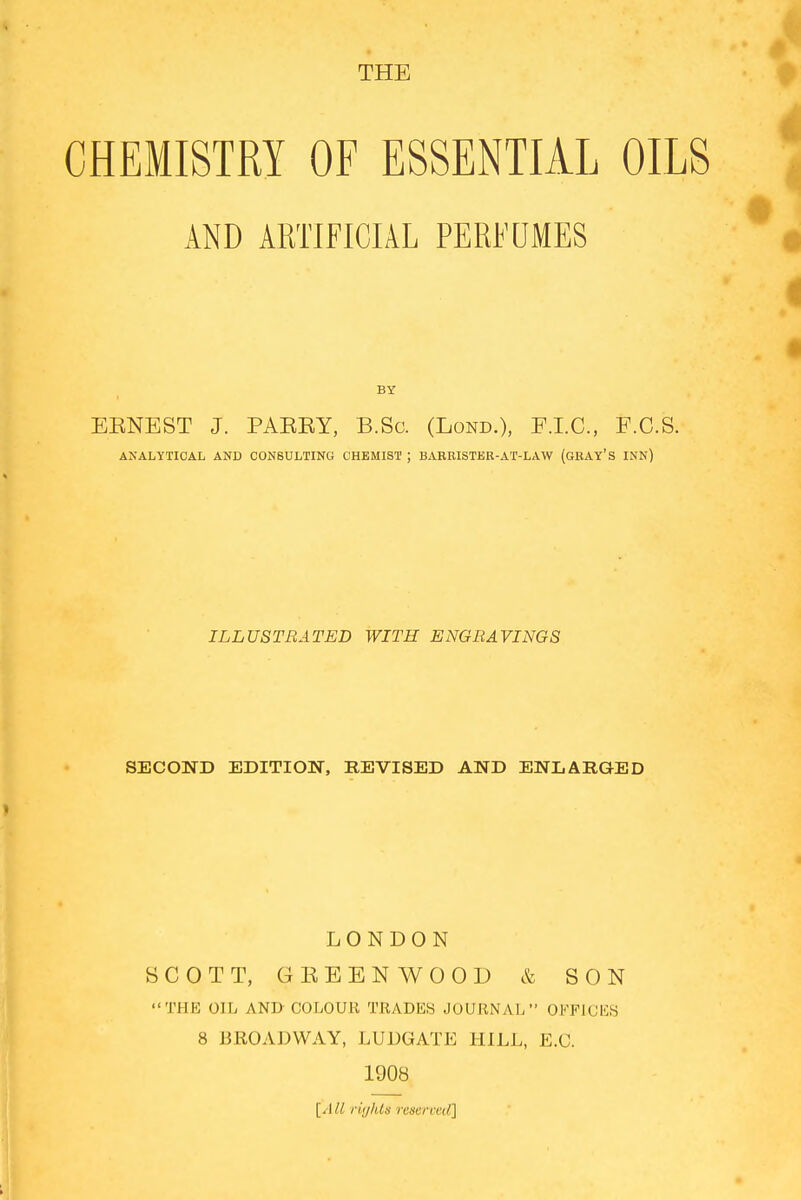 THE CHEMISTRY OF ESSENTIAL OILS AND ARTIFICIAL PERFUMES EENEST J. PAEKY, B.Sc. (Lond.), F.I.C., F.C.S. ANALYTICAL AND CONSULTING CHEMIST ; BARRISTER-AT-LAW (GRAY'S INN) ILLUSTRATED WITH ENGRAVINGS SECOND EDITION, REVISED AND ENLARGED LONDON SCOTT, GEBBNWOOD & SON THE OIL AND'COLOUR TRADES JOURNAL OFFICES 8 BROADWAY, LUDGATE HILL, E.C. 1908 [All rights reserved]