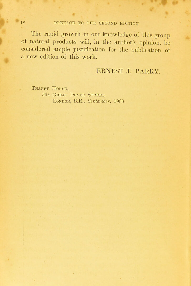 The rapid growth in our knowledge of this group of natural products will, in the author's opinion, be considered ample justification for the publication of a new edition of this work. ERNEST J. PARRY. Thanet House, 56a Great Dover Street, London,' S.B., September, 1908.