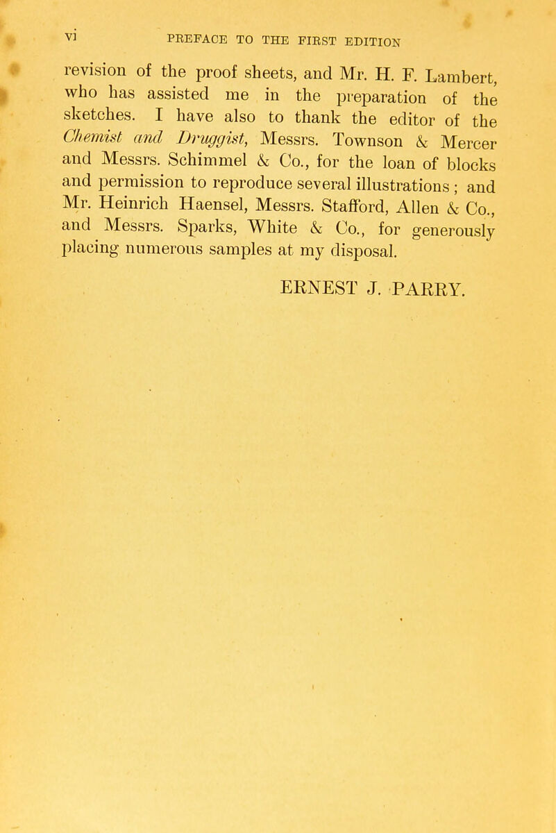 revision of the proof sheets, and Mr. H. F. Lambert, who has assisted me in the preparation of the sketches. I have also to thank the editor of the Chemist and Druggist, Messrs. Townson & Mercer and Messrs. Schimmel & Co., for the loan of blocks and permission to reproduce several illustrations ; and Mr. Heinrich Haensel, Messrs. Stafford, Allen L Co., and Messrs. Sparks, White & Co., for generously placing numerous samples at my disposal. ERNEST J. PARRY.