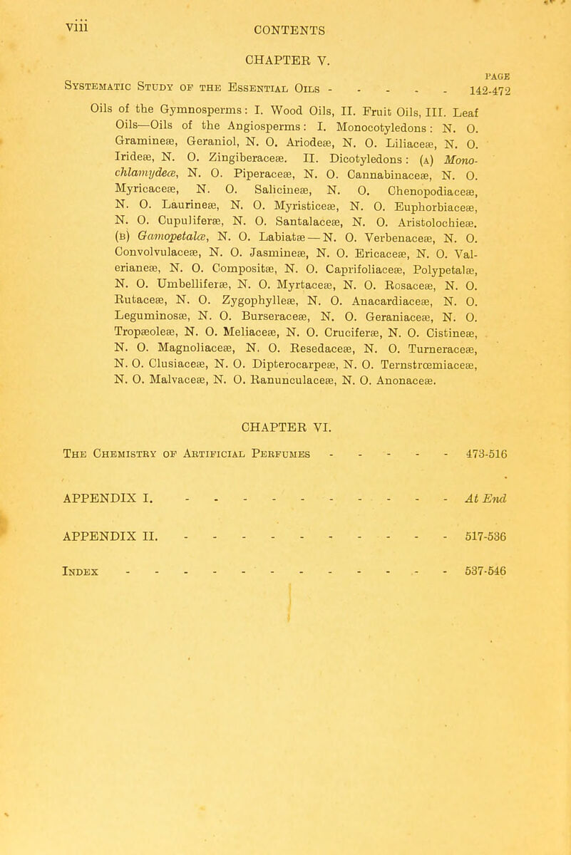 Vlll CHAPTER V. Systematic Study of the Essential Oils 14 Oils of the Gymnosperms: I. Wood Oils, II. Fruit Oils, III. Leaf Oils—Oils of the Angiosperms: I. Monocotyledons: N. 0. Gramineae, Geraniol, N. 0. Ariodeae, N. 0. Liliaceie, N. 0. Iridese, N. O. Zingiberacese. II. Dicotyledons: (a) Mono- chlamydece, N. 0. Piperacese, N. 0. Cannabinaceae, N. 0. Myricaceaa, N. O. Salicineae, N. 0. Chenopodiaceae, N. O. Laurineae, N. O. Myristicese, N. 0. Euphorbiaceae, N. 0. Cupuliferae, N. 0. Santalaceae, N. 0. Aristolochieee. (b) Gamopetalcs, N. O. Labiatae — N. 0. Verbenaceae, N. 0. Convolvulaceae, N. O. Jasmineae, N. 0. Ericaceae, N. 0. Val- erianeae, N. 0. Composite, N. O. Caprifoliacese, Polypetalae, N. O. Urnbelliferae, N. 0. Myrtaceae, N. 0. Rosacea?, N. 0. Rutaceae, N. 0. Zygophylleae, N. 0. Anacardiaceae, N. 0. Leguminosae, N. 0. Burseraceae, N. 0. Geraniaceae, N. O. Tropaeoleae, N. O. Meliaceae, N. 0. Cruciferae, N. 0. Cistineae, N. O. Magnoliaceae, N. 0. Resedaceae, N. 0. Turneraceas, N. O. Clusiaceae, N. 0. Dipterocarpeae, N. 0. Ternstrcemiaceae, N. O. Malvaceae, N. 0. Ranunculaceae, N. O. Anonaceae. CHAPTER VI. The Chemistry op Artificial Perfumes 473-516 APPENDIX I. At End APPENDIX II. 517-536 Index - - 537-546