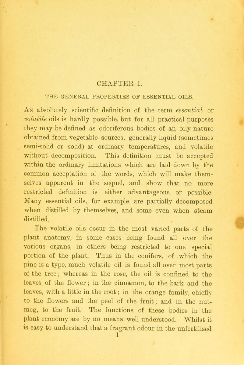 THE GENERAL PROPERTIES OF ESSENTIAL OILS. An absolutely scientific definition of the term essential or volatile oils is hardly possible, but for all practical purposes they may be defined as odoriferous bodies of an oily nature obtained from vegetable sources, generally liquid (sometimes semi-solid or solid) at ordinary temperatures, and volatile without decomposition. This definition must be accepted within the ordinary limitations which are laid down by the common acceptation of the words, which will make them- selves apparent in the sequel, and show that no more restricted definition is either advantageous or possible. Many essential oils, for example, are partially decomposed when distilled by themselves, and some even when steam distilled. The volatile oils occur in the most varied parts of the plant anatomy, in some cases being found all over the various organs, in others being restricted to one special portion of the plant. Thus in the conifers, of which the pine is a type, much volatile oil is found all over most parts of the tree; whereas in the rose, the oil is confined to the leaves of the flower; in the cinnamon, to the bark and the leaves, with a little in the root; in the orange family, chiefly to the flowers and the peel of the fruit; and in the nut- meg, to the fruit. The functions of these bodies in the plant economy are by no means well understood. Whilst it is easy to understand that a fragrant odour in the unfertilised 1