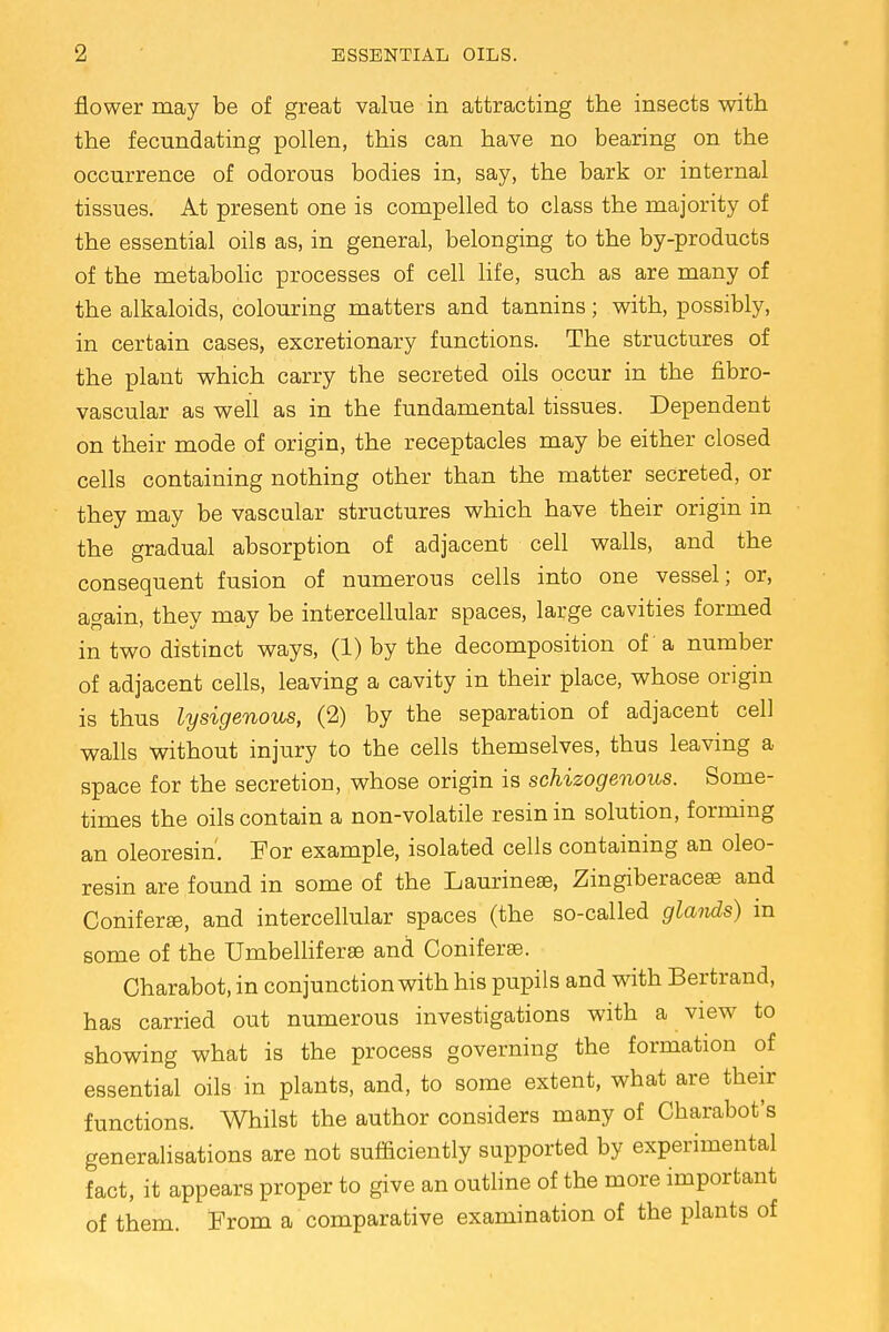 flower may be of great value in attracting the insects with the fecundating pollen, this can have no bearing on the occurrence of odorous bodies in, say, the bark or internal tissues. At present one is compelled to class the majority of the essential oils as, in general, belonging to the by-products of the metabolic processes of cell life, such as are many of the alkaloids, colouring matters and tannins; with, possibly, in certain cases, excretionary functions. The structures of the plant which carry the secreted oils occur in the fibro- vascular as well as in the fundamental tissues. Dependent on their mode of origin, the receptacles may be either closed cells containing nothing other than the matter secreted, or they may be vascular structures which have their origin in the gradual absorption of adjacent cell walls, and the consequent fusion of numerous cells into one vessel; or, again, they may be intercellular spaces, large cavities formed in two distinct ways, (1) by the decomposition of a number of adjacent cells, leaving a cavity in their place, whose origin is thus lysigenous, (2) by the separation of adjacent cell walls without injury to the cells themselves, thus leaving a space for the secretion, whose origin is schizogenous. Some- times the oils contain a non-volatile resin in solution, forming an oleoresin'. For example, isolated cells containing an oleo- resin are found in some of the Laurinese, Zingiberaceas and Conifers, and intercellular spaces (the so-called glands) m some of the Umbelliferse and Coniferse. Charabot, in conjunction with his pupils and with Bertrand, has carried out numerous investigations with a view to showing what is the process governing the formation of essential oils in plants, and, to some extent, what are their functions. Whilst the author considers many of Charabot's generalisations are not sufficiently supported by experimental fact, it appears proper to give an outline of the more important of them. From a comparative examination of the plants of